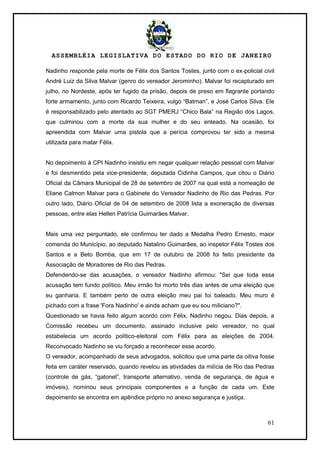 ASSEMBLÉIA LEGISLATIVA DO ESTADO DO RIO DE JANEIRO
61
Nadinho responde pela morte de Félix dos Santos Tostes, junto com o ex-policial civil
André Luiz da Silva Malvar (genro do vereador Jerominho). Malvar foi recapturado em
julho, no Nordeste, após ter fugido da prisão, depois de preso em flagrante portando
forte armamento, junto com Ricardo Teixeira, vulgo ―Batman‖, e José Carlos Silva. Ele
é responsabilizado pelo atentado ao SGT PMERJ ―Chico Bala‖ na Região dos Lagos,
que culminou com a morte da sua mulher e do seu enteado. Na ocasião, foi
apreendida com Malvar uma pistola que a perícia comprovou ter sido a mesma
utilizada para matar Félix.
No depoimento à CPI Nadinho insistiu em negar qualquer relação pessoal com Malvar
e foi desmentido pela vice-presidente, deputada Cidinha Campos, que citou o Diário
Oficial da Câmara Municipal de 28 de setembro de 2007 na qual está a nomeação de
Eliane Calmon Malvar para o Gabinete do Vereador Nadinho de Rio das Pedras. Por
outro lado, Diário Oficial de 04 de setembro de 2008 lista a exoneração de diversas
pessoas, entre elas Hellen Patrícia Guimarães Malvar.
Mais uma vez perguntado, ele confirmou ter dado a Medalha Pedro Ernesto, maior
comenda do Município, ao deputado Natalino Guimarães, ao inspetor Félix Tostes dos
Santos e a Beto Bomba, que em 17 de outubro de 2008 foi feito presidente da
Associação de Moradores de Rio das Pedras.
Defendendo-se das acusações, o vereador Nadinho afirmou: "Sei que toda essa
acusação tem fundo político. Meu irmão foi morto três dias antes de uma eleição que
eu ganharia. E também perto de outra eleição meu pai foi baleado. Meu muro é
pichado com a frase 'Fora Nadinho' e ainda acham que eu sou miliciano?".
Questionado se havia feito algum acordo com Félix, Nadinho negou. Dias depois, a
Comissão recebeu um documento, assinado inclusive pelo vereador, no qual
estabelecia um acordo político-eleitoral com Félix para as eleições de 2004.
Reconvocado Nadinho se viu forçado a reconhecer esse acordo.
O vereador, acompanhado de seus advogados, solicitou que uma parte da oitiva fosse
feita em caráter reservado, quando revelou as atividades da milícia de Rio das Pedras
(controle de gás, ―gatonet‖, transporte alternativo, venda de segurança, de água e
imóveis), nominou seus principais componentes e a função de cada um. Este
depoimento se encontra em apêndice próprio no anexo segurança e justiça.
 