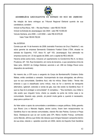 ASSEMBLÉIA LEGISLATIVA DO ESTADO DO RIO DE JANEIRO
62
Na relação de bens entregue ao Tribunal Regional Eleitoral quando de sua
candidatura, constam:
Imóvel na Rua Nova, 100 – Rio das Pedras – valor R$ 55.730,00
Imóvel na Estrada de Jacarepaguá, lote 3504 - valor R$ 15.000,00
Veículo Santana, ano 2006 – LUX 8392 – valor R$ 24.970,00
Valor Total: R$ 95.700,00
Na JUCERJA:
Consta que até 14 de fevereiro de 2008 Josinaldo Francisco da Cruz (―Nadinho‖) era
sócio gerente da empresa Semeando Cidadania Futebol Clube LTDA, situada na
estrada do Capenha, 1127, bloco IV, aptº 103, Jacarepaguá. Sua admissão na
empresa ocorreu em 23 de agosto de 2006, com o capital de R$ 2.400,00.
Haveria ainda outros bens, inclusive um apartamento no Condomínio Rio II, no bloco
Prudence, AP. 102, Rua Constantini, em nome de terceiros, o que caracteriza crime de
falso (arts. 350/351 do Código Eleitoral, servindo o art. 299 do Código Penal como
dispositivo de sentinela).
No mesmo dia, a CPI ouviu o sargento do Corpo de Bombeiros/RJ Cristiano Girão
Matias, então candidato a vereador. Acompanhado de duas advogadas, ele afirmou
que na sua comunidade, Gardênia Azul, não há milícia. Disse Girão:- "Ainda não
entendo o que é classificado como milícia, mas se for o domínio de transporte
alternativo, 'gatonet', extorsão e venda de gás, isso não existe na Gardênia Azul. O
que eu faço lá é proteger a comunidade". E completou: - "Sou bombeiro, sou militar e
não aceito que ninguém fume, cheire ou assalte na porta da minha casa e na
comunidade. Quando vejo, prendo. Já prendi muita gente e, quando é necessário,
peço para a polícia ir lá".
Ao falar sobre o apoio da comunidade a candidatos a cargos políticos, Girão garantiu
que Álvaro Lins e Marcelo Itagiba, dentre outros, foram bem recepcionados na
Gardênia Azul e nas demais comunidades, citando Rio das Pedras, Curicica e Praça
Seca. Destaque-se que ao ser ouvido pela CPI, Marco Aurélio França, conhecido
como Marcão, afirmou que Girão não deixava que inimigos fizessem campanha dentro
de sua área, citando o episódio ocorrido em 2004, dentro do Esporte Club Gardênia
 