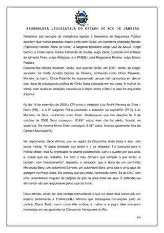 ASSEMBLÉIA LEGISLATIVA DO ESTADO DO RIO DE JANEIRO
64
Relatórios dos serviços de inteligência ligados à Secretaria de Segurança Pública
apontam que outras pessoas atuam junto com Girão: um bombeiro chamado Nonato
(Raimundo Nonato Altino de Lima); o sargento bombeiro Jorge Luiz de Souza, vulgo
Ganso; o irmão deste, Carlos Fernando de Souza, vulgo Zeca; o policial civil Wallace
de Almeida Pires, vulgo Robocop; e o PMERJ José Rogaciano Pereira, vulgo Nilson
Paraíba.
Documentos oficiais mostram, ainda, que quando Girão, em 2004, tentou se eleger
vereador, foi morto Juvaldo Gomes de Oliveira, conhecido como Chico Palavrão.
Morador do bairro, Chico Palavrão foi assassinado porque não concordou em deixar
que placa de propaganda política de Girão fosse colocada em sua casa. A mulher da
vítima, sem qualquer proteção, recusou-se a depor sobre o fato e o caso foi arquivado
à época.
No dia 16 de setembro de 2008 a CPI ouviu o vereador Luiz André Ferreira da Silva –
Deco (PR) - e o 2º sargento PM e candidato a vereador na capital/RJ (PTC), Luiz
Monteiro da Silva, conhecido como Doen. Destaque-se que nas eleições de 5 de
outubro de 2008 Deco conseguiu 12.497 votos, mas não foi eleito, ficando na
suplência. Da mesma forma Doen conseguiu 4.047 votos, ficando igualmente fora da
Câmara Municipal/RJ.
No depoimento, Deco afirmou que na região da Chacrinha, onde mora e atua, não
existe milícia. "A única atividade que tenho é a de vereador. Fiz concurso para a
Polícia Militar, mas fui reprovado no exame psicotécnico. Servi o quartel por seis anos
e, desde que saí, trabalho. Foi com o meu dinheiro que comprei o que tenho, e
também com financiamento", ressaltou o vereador, que é dono de um caminhão
Mercedez Benz, um automóvel Saveiro, um automóvel Bora, uma sala e uma vaga de
garagem na Praça Seca. Ele admitiu que seu irmão, conhecido como ―Zé do Gás‖, tem
uma revendedora irregular de botijões de gás na área onde ele atua. E defendeu-se
afirmando não ser responsável pelos atos do irmão.
Deco admitiu, ainda, ter dois centros comunitários e que um deles está construído em
terreno pertencente à Prefeitura/RJ. Afirmou que conseguira nomeações junto ao
prefeito César Maia, assim como três irmãos, a mulher e a sogra dele estiveram
nomeados em seu gabinete na Câmara de Vereadores do Rio.
 