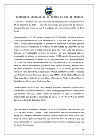 ASSEMBLÉIA LEGISLATIVA DO ESTADO DO RIO DE JANEIRO
65
O vereador — indiciado com Doen pela morte de um policial militar e um professor em
31 de dezembro de 2007 — ainda foi comunicado pelo presidente da comissão,
deputado Marcelo Freixo, de que é investigado por mais dois homicídios na Zona
Oeste.
Recentemente, a 32ª DP concluiu inquérito (032-00004/2008), no qual apurou um
duplo homicídio ocorrido em 31 de dezembro de 2007, que teve como vítimas fatais o
PMERJ Marcílio Barbosa Macedo e o professor de informática Washington Estevam
Ribeiro, ambos homossexuais e residentes na comunidade da Chacrinha. Os dois
foram encontrados com as mãos amarradas para trás e com corda nos pescoços.
Segundo as investigações, o crime foi motivado por uma discussão sobre a
arrecadação de dinheiro do comércio na região. O PM Marcílio Barbosa não teria
repassado corretamente os valores para o grupo paramilitar local, desafiando Deco.
Os corpos das vítimas foram encontrados em 1º de janeiro de 2008, por PMs do 18º
BPM, na Estrada Arroio Pavuna (conhecida como Estrada do Urubu), em um campo
de futebol ali existente. Ao cabo das investigações, a 32ª DP indiciou, por este duplo
homicídio: Hélio Albino Filho, vulgo Lica (ver IPs 028-00878/2003 e 028-01136/2006);
Luiz André Ferreira da Silva, vulgo Deco; o sgto PMERJ RG 33.694 Luiz Monteiro da
Silva, vulgo Doen; João Monteiro da Silva (vulgo João do Facão, irmão de Doen) e
Paulo Ferreira Júnior, vulgo Paulinho do Gás.
Ouvido sobre o fato na 32ª DP, Deco negou as acusações, afirmando que nunca tinha
visto Paulinho do Gás (Paulo Ferreira Júnior). Investigações posteriores comprovaram
que Paulinho, em 2007, estava lotado no gabinete de Deco. O inquérito foi
encaminhado, com pedido de decretação de prisões, à 19ª PIP da 1ª CI do MP-RJ,
pois uma testemunha detalhou o crime.
Deco também já respondeu a inquérito na 28ª DP (Campinho) pelo homicídio, em
2003, de Paulo Roberto Durange. O corpo foi encontrado na Rua Cândido Benício, em
Praça Seca. Na época, também foi indiciado o mesmo Helio Albino Filho, o Lica. Deco
alegou à CPI que este inquérito já teria sido arquivado. Ainda na CPI negou que Lica
tivesse trabalhado em sua campanha política, mas documentos comprovam que Lica
foi doador da campanha.
 