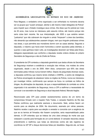 ASSEMBLÉIA LEGISLATIVA DO ESTADO DO RIO DE JANEIRO
67
Para Magessi, o verdadeiro crime organizado a ser enfrentado no momento deveria
ser os grupos que ―ousam ameaçar, atentar e até mesmo matar delegados de Polícia‖
para impedir que o Estado investigue seus crimes. Ela disse que foi policial por mais
de 20 anos, mas nunca se interessou pelo assunto milícia, até mesmo porque isto
seria coisa bem recente. Na sua interpretação, até 2005 o que existiria seriam
―justiceiros‖ que não cobravam de ninguém e ainda ―limpavam‖ a área dos bandidos,
não deixando que adolescentes usassem drogas, nem que ninguém praticasse crimes
nas áreas, o que permitiria aos moradores dormir com as casas abertas. Segundo a
deputada, o máximo que havia eram homicídios a serem apurados pelas distritais, e
quando o caso ganhava maior vulto, as investigações deveriam ser feitas pela Draco,
delegacia especializada que conforme a deputada recebe ordens diretas do próprio
Secretário de Segurança e não do Chefe de Polícia.
O presidente da CPI contestou a deputada garantindo que dados oficiais da Secretaria
de Segurança mostram a existência e evolução das milícias, nos moldes de crime
organizado, desde o ano de 2000. Além disso, comprovam que 65% das áreas
dominadas pelas milícias nunca tiveram tráfico. Depois de perguntada diversas vezes,
a deputada confirmou que mesmo tendo chefiado o CINPOL, o centro de inteligência
da Polícia encarregado de abastecer todos os órgãos da Polícia, nunca se interessou
por investigar milícia, confirmando que sempre se focou no combate ao tráfico de
drogas. As afirmações da deputada, de que a responsabilidade do combate ao crime
organizado é do secretário de Segurança, levou a CPI a reafirmar a necessidade de
convocar o ex-secretário de Segurança e atual deputado federal, Marcelo Itagiba.
Reconvocado pela CPI para prestar esclarecimentos acerca de um termo de
compromisso firmado com o inspetor Felix Tostes, o vereador Nadinho de Rio das
Pedras confirmou que realmente assinara o documento. Nele, ambos fazem um
acordo para as eleições de 2004. No documento, assinado por várias pessoas,
Nadinho recebe o apoio para sua eleição a vereador e concorda com a exigência de
que se os termos ali firmados não fossem cumpridos, seria responsabilizado pelos
demais. A CPI entendeu que se tratava de uma clara ameaça de morte aos que
violassem o acordo para formação de um curral eleitoral. O vereador discordou desse
entendimento e reafirmou que todas as denúncias contra ele são registros de
ocorrência na 32ª DP e disque denúncias feitas por desafetos. Segundo ele, se fosse
 