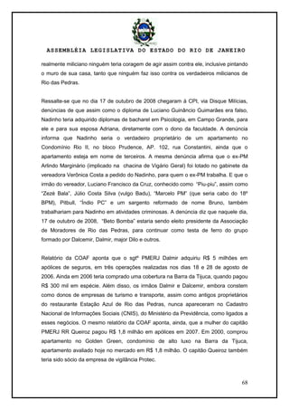 ASSEMBLÉIA LEGISLATIVA DO ESTADO DO RIO DE JANEIRO
68
realmente miliciano ninguém teria coragem de agir assim contra ele, inclusive pintando
o muro de sua casa, tanto que ninguém faz isso contra os verdadeiros milicianos de
Rio das Pedras.
Ressalte-se que no dia 17 de outubro de 2008 chegaram à CPI, via Disque Milícias,
denúncias de que assim como o diploma de Luciano Guinâncio Guimarães era falso,
Nadinho teria adquirido diplomas de bacharel em Psicologia, em Campo Grande, para
ele e para sua esposa Adriana, diretamente com o dono da faculdade. A denúncia
informa que Nadinho seria o verdadeiro proprietário de um apartamento no
Condomínio Rio II, no bloco Prudence, AP. 102, rua Constantini, ainda que o
apartamento esteja em nome de terceiros. A mesma denúncia afirma que o ex-PM
Arlindo Marginário (implicado na chacina de Vigário Geral) foi lotado no gabinete da
vereadora Verônica Costa a pedido do Nadinho, para quem o ex-PM trabalha. E que o
irmão do vereador, Luciano Francisco da Cruz, conhecido como ―Piu-piu‖, assim como
―Zezé Bala‖, Júlio Costa Silva (vulgo Badu), ―Marcelo PM‖ (que seria cabo do 18º
BPM), Pitbull, ―Índio PC‖ e um sargento reformado de nome Bruno, também
trabalhariam para Nadinho em atividades criminosas. A denúncia diz que naquele dia,
17 de outubro de 2008, ―Beto Bomba‖ estaria sendo eleito presidente da Associação
de Moradores de Rio das Pedras, para continuar como testa de ferro do grupo
formado por Dalcemir, Dalmir, major Dilo e outros.
Relatório da COAF aponta que o sgtº PMERJ Dalmir adquiriu R$ 5 milhões em
apólices de seguros, em três operações realizadas nos dias 18 e 28 de agosto de
2006. Ainda em 2006 teria comprado uma cobertura na Barra da Tijuca, quando pagou
R$ 300 mil em espécie. Além disso, os irmãos Dalmir e Dalcemir, embora constem
como donos de empresas de turismo e transporte, assim como antigos proprietários
do restaurante Estação Azul de Rio das Pedras, nunca apareceram no Cadastro
Nacional de Informações Sociais (CNIS), do Ministério da Previdência, como ligados a
esses negócios. O mesmo relatório da COAF aponta, ainda, que a mulher do capitão
PMERJ RR Queiroz pagou R$ 1,8 milhão em apólices em 2007. Em 2000, comprou
apartamento no Golden Green, condomínio de alto luxo na Barra da Tijuca,
apartamento avaliado hoje no mercado em R$ 1,8 milhão. O capitão Queiroz também
teria sido sócio da empresa de vigilância Protec.
 