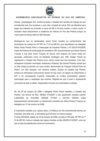 ASSEMBLÉIA LEGISLATIVA DO ESTADO DO RIO DE JANEIRO
70
Pedras, Jacarepaguá, RJ). Conforme Geiso, o Castelo tem isenção de imposto por ser
considerado sem fins lucrativos, o que não o impede de retirar 30% da bilheteria para
pagar seu trabalho de promoter e cerca de R$ 3 mil para manter o centro social. O
vereador disse desconhecer a existência de milícias em Rio das Pedras porque na
maior parte do tempo está em São Gonçalo.
Destaque-se que as declarações acima foram levadas ao conhecimento das
promotoras de Justiça da 19ª PIP da 1ª CI do MP-RJ, que requisitaram ao delegado
Pedro Paulo Pontes Pinho a instauração de Inquérito Policial, o IP 032-07743/2008.
Cópia da Portaria de instauração foi remetida à CPI, documentando que Geiso Pereira
Turques e sua irmã, Ivana Turques de Souza, sem prejuízo de outros ainda em
apuração, praticaram crime de falsidade ideológica (art. 299, Código Penal) ao
registrarem o Castelo das Pedras como centro social sem fins lucrativos. Com isso,
sonegaram impostos municipais, estaduais e federais. Na mesma Portaria consta que
os dois irmãos já abriram um outro centro, denominado de ―Espaço Cultural Porto da
Pedra‖, em São Gonçalo, nos mesmos moldes. Quanto ao Castelo das Pedras,
embora já estivessem promovendo shows há dez anos, só depois do depoimento à
CPI e do conseqüente inquérito instaurado, os irmãos proprietários pediram
autorização para a realização dos eventos. Registre-se que o local é amplamente
conhecido de toda a cidade, freqüentado inclusive por autoridades e artistas.
No dia 29 de outubro de 2008 o delegado Pedro Paulo interditou o Castelo das
Pedras, nos termos da Res. SESEG 013/2007 e das igualmente violadas Leis/RJ
5.265/2008, de 19.6.2008; 2526/96; 3716/01 e 4331/04; 4335/04, todas
expressamente mencionadas no depoimento prestado por Geiso Pereira Turques ao
delegado em 31 de outubro de 2008.
É importante ressaltar que, apesar disso, a Prefeitura do Rio recentemente isentou de
impostos, para este ano, a danceteria que funciona no mesmo espaço.
O ofício 087/2008, datado de 23 de outubro de 2008, enviado à CPI pela 19ª PIP da 1ª
CI do MP-RJ, indica a violação das regras inscritas na Res SESEG 013/2007, uma vez
que a casa de espetáculos continua funcionando.
 