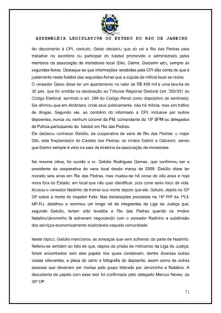 ASSEMBLÉIA LEGISLATIVA DO ESTADO DO RIO DE JANEIRO
71
No depoimento à CPI, contudo, Geiso declarou que só vai a Rio das Pedras para
trabalhar no escritório ou participar do futebol promovido e administrado pelos
membros da associação de moradores local (Dilo, Dalmir, Dalcemir etc), sempre às
segundas-feiras. Destaque-se que informações recebidas pela CPI dão conta de que é
justamente neste futebol das segundas-feiras que a cúpula da milícia local se reúne.
O vereador Geiso disse ter um apartamento no valor de R$ 400 mil e uma lancha de
32 pés, que foi omitida na declaração ao Tribunal Regional Eleitoral (art. 350/351 do
Código Eleitoral, servindo o art. 299 do Código Penal como dispositivo de sentinela).
Ele afirmou que em Alcântara, onde atua politicamente, não há milícia, mas sim tráfico
de drogas. Segundo ele, ao contrário do informado à CPI, inclusive por outros
depoentes, nunca viu nenhum coronel da PM, comandante do 18º BPM ou delegados
de Polícia participando do futebol em Rio das Pedras.
Ele declarou conhecer Getúlio, da cooperativa de vans de Rio das Pedras; o major
Dilo, este freqüentador do Castelo das Pedras; os irmãos Dalmir e Dalcemir, sendo
que Dalmir sempre é visto na sala da diretoria da associação de moradores.
Na mesma oitiva, foi ouvido o sr. Getúlio Rodrigues Gamas, que confirmou ser o
presidente da cooperativa de vans local desde março de 2008. Getúlio disse ter
morado seis anos em Rio das Pedras, mas mudou-se há cerca de oito anos e hoje
mora fora do Estado, em local que não quer identificar, pois corre sério risco de vida.
Acusou o vereador Nadinho de tramar sua morte depois que ele, Getulio, depôs na 32ª
DP sobre a morte do inspetor Felix. Nas declarações prestadas na 19ª PIP da 1ªCI-
MP-RJ, detalhou e nominou um longo rol de integrantes da Liga da Justiça que,
segundo Getulio, teriam sido levados a Rio das Pedras quando os irmãos
Natalino/Jerominho lá estiveram negociando com o vereador Nadinho a subdivisão
dos serviços economicamente exploráveis naquela comunidade.
Neste tópico, Getúlio mencionou as ameaças que vem sofrendo da parte de Nadinho.
Referiu-se também ao fato de que, depois da prisão de milicianos da Liga da Justiça,
foram encontrados com eles papéis nos quais constavam, dentre diversas outras
coisas relevantes, a placa do carro e fotografia do depoente, assim como de outras
pessoas que deveriam ser mortas pelo grupo liderado por Jerominho e Natalino. A
descoberta de papéis com esse teor foi confirmada pelo delegado Marcus Neves, da
35ª DP.
 