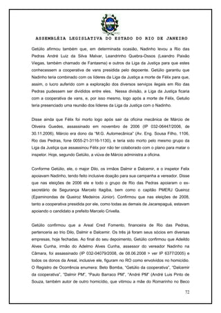 ASSEMBLÉIA LEGISLATIVA DO ESTADO DO RIO DE JANEIRO
72
Getúlio afirmou também que, em determinada ocasião, Nadinho levou a Rio das
Pedras André Luiz da Silva Malvar, Leandrinho Quebra-Ossos (Leandro Paixão
Viegas, também chamado de Fantasma) e outros da Liga da Justiça para que estes
conhecessem a cooperativa de vans presidida pelo depoente. Getúlio garantiu que
Nadinho teria combinado com os líderes da Liga da Justiça a morte de Félix para que,
assim, o lucro auferido com a exploração dos diversos serviços ilegais em Rio das
Pedras pudessem ser divididos entre eles. Nessa divisão, a Liga da Justiça ficaria
com a cooperativa de vans, e, por isso mesmo, logo após a morte de Félix, Getulio
teria presenciado uma reunião dos líderes da Liga da Justiça com o Nadinho.
Disse ainda que Félix foi morto logo após sair da oficina mecânica de Márcio de
Oliveira Guedes, assassinado em novembro de 2006 (IP 032-06447/2006, de
30.11.2006). Márcio era dono da ―M.G. Automecânica‖ (Av. Eng. Sousa Filho, 1106,
Rio das Pedras, fone 0055-21-3116-1130), e teria sido morto pelo mesmo grupo da
Liga da Justiça que assassinou Félix por não ter colaborado com o plano para matar o
inspetor. Hoje, segundo Getúlio, a viúva de Márcio administra a oficina.
Conforme Getúlio, ele, o major Dilo, os irmãos Dalmir e Dalcemir, e o inspetor Felix
apoiavam Nadinho, tendo feito inclusive doação para sua campanha a vereador. Disse
que nas eleições de 2006 ele e todo o grupo de Rio das Pedras apoiaram o ex-
secretário de Segurança Marcelo Itagiba, bem como o capitão PMERJ Queiroz
(Epaminondas de Queiroz Medeiros Júnior). Confirmou que nas eleições de 2008,
tanto a cooperativa presidida por ele, como todas as demais de Jacarepaguá, estavam
apoiando o candidato a prefeito Marcelo Crivella.
Getúlio confirmou que a Areal Cred Fomento, financeira de Rio das Pedras,
pertenceria ao trio Dilo, Dalmir e Dalcemir. Os três já foram seus sócios em diversas
empresas, hoje fechadas. Ao final do seu depoimento, Getúlio confirmou que Adeildo
Alves Cunha, irmão do Adelmo Alves Cunha, assessor do vereador Nadinho na
Câmara, foi assassinado (IP 032-04079/2008, de 08.06.2008 > ver IP 6377/2005) e
todos os donos da Areal, inclusive ele, figuram no RO como envolvidos no homicídio.
O Registro de Ocorrência enumera: Beto Bomba, ―Getúlio da cooperativa‖, ―Dalcemir
da cooperativa‖, ―Dalmir PM‖, ―Paulo Barraco PM‖, ―André PM‖ (André Luis Pinto de
Souza, também autor de outro homicídio, que vitimou a mãe do Romarinho no Beco
 