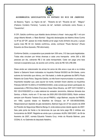 ASSEMBLÉIA LEGISLATIVA DO ESTADO DO RIO DE JANEIRO
73
do Baiano), ―Egino ou Higino de tal‖; ―Roberto de tal‖; ―Ricardo de tal‖; ―Mágico‖
(Fabiano Cordeiro Ferreira); ―Luciano de tal‖, também conhecido como Russo; e
―Caveirinha‖.
À CPI, Getúlio confirmou que Adeildo devia dinheiro à Areal - teria pego R$ 1 mil com
Jorge Alberto Moreth, o ―Beto Bomba‖. Segundo declarações de Adelmo Alves Cunha
no IP da 32ª DP, apesar do irmão Adeildo já ter pago muito dinheiro de juros, o grupo
queria mais R$ 30 mil. Getúlio confirmou, ainda, conhecer ―Paulo Barraco‖ (Paulo
Eduardo da Silva Azevedo, PM reformado).
Conforme Getúlio, a cooperativa que preside tem 339 vans, 312 das quais legalizadas.
Todas elas circulam por linhas diversas e cada uma transporta entre 250 a 300
pessoas por dia, cobrando R$ 2 de cada transportado. Cada van paga uma taxa
mensal à cooperativa que, de acordo com a linha, varia de R$ 120 a R$ 299.
Disse ainda ser colecionador de armas há cerca de três anos e que ele e os irmãos
Dalmir e Dalcemir foram indiciados no Inquérito Policial 50/2003 da DH-Oeste, como
autores do homicídio que vitimou, em Vila Isabel, o chefe de gabinete da SMTU Paulo
Roberto da Costa Paiva. Segundo Getúlio, os três foram impronunciados no processo.
Importante ressaltar que, para apurar tal morte, também foram abertos os Inquéritos
Policiais 020-05114-2003 e 0133/DRACO/2003, onde consta que teriam participado do
assassinato o PM Chico Bala (Francisco César Silva Oliveira, ver APF 537/118/2007 e
RO 125-01930/2007) e o cabo eleitoral do vereador Jerominho, Aldemar Almeida dos
Santos, o Robin, morto em 17 de maio de 2005 (RO 035-03351/2005). Robin andava
sempre com Ricardo Teixeira Cruz (ex-sd PMERJ, vulgo Batman, expulso da PMERJ
em 1992, quando lotado no Batalhão de Choque; ver IP 035-06350/2008).
Responsável por depósito de gás clandestino, Batman fugiu em 27 de outubro de 2008
do Presídio de Segurança Máxima Bangu 8, onde estava preso desde agosto de 2007.
Saiu pela porta de frente e há denúncias de que ele teria pago R$ 2 milhões aos
funcionários da SEAP. Registre-se ainda que o processo ALERJ 3991/2007, de 09 de
fevereiro de 2007, nomeia Eduardo Teixeira Cruz, irmão do Ricardo Batman, para
CCDAL-9, no Gabinete do deputado Natalino.
 