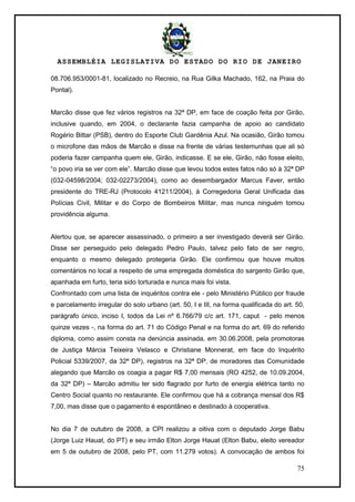ASSEMBLÉIA LEGISLATIVA DO ESTADO DO RIO DE JANEIRO
75
08.706.953/0001-81, localizado no Recreio, na Rua Gilka Machado, 162, na Praia do
Pontal).
Marcão disse que fez vários registros na 32ª DP, em face de coação feita por Girão,
inclusive quando, em 2004, o declarante fazia campanha de apoio ao candidato
Rogério Bittar (PSB), dentro do Esporte Club Gardênia Azul. Na ocasião, Girão tomou
o microfone das mãos de Marcão e disse na frente de várias testemunhas que ali só
poderia fazer campanha quem ele, Girão, indicasse. E se ele, Girão, não fosse eleito,
―o povo iria se ver com ele‖. Marcão disse que levou todos estes fatos não só à 32ª DP
(032-04598/2004; 032-02273/2004), como ao desembargador Marcus Faver, então
presidente do TRE-RJ (Protocolo 41211/2004), à Corregedoria Geral Unificada das
Polícias Civil, Militar e do Corpo de Bombeiros Militar, mas nunca ninguém tomou
providência alguma.
Alertou que, se aparecer assassinado, o primeiro a ser investigado deverá ser Girão.
Disse ser perseguido pelo delegado Pedro Paulo, talvez pelo fato de ser negro,
enquanto o mesmo delegado protegeria Girão. Ele confirmou que houve muitos
comentários no local a respeito de uma empregada doméstica do sargento Girão que,
apanhada em furto, teria sido torturada e nunca mais foi vista.
Confrontado com uma lista de inquéritos contra ele - pelo Ministério Público por fraude
e parcelamento irregular do solo urbano (art. 50, I e III, na forma qualificada do art. 50,
parágrafo único, inciso I, todos da Lei nº 6.766/79 c/c art. 171, caput - pelo menos
quinze vezes -, na forma do art. 71 do Código Penal e na forma do art. 69 do referido
diploma, como assim consta na denúncia assinada, em 30.06.2008, pela promotoras
de Justiça Márcia Teixeira Velasco e Christiane Monnerat, em face do Inquérito
Policial 5339/2007, da 32ª DP), registros na 32ª DP, de moradores das Comunidade
alegando que Marcão os coagia a pagar R$ 7,00 mensais (RO 4252, de 10.09.2004,
da 32ª DP) – Marcão admitiu ter sido flagrado por furto de energia elétrica tanto no
Centro Social quanto no restaurante. Ele confirmou que há a cobrança mensal dos R$
7,00, mas disse que o pagamento é espontâneo e destinado à cooperativa.
No dia 7 de outubro de 2008, a CPI realizou a oitiva com o deputado Jorge Babu
(Jorge Luiz Hauat, do PT) e seu irmão Elton Jorge Hauat (Elton Babu, eleito vereador
em 5 de outubro de 2008, pelo PT, com 11.279 votos). A convocação de ambos foi
 