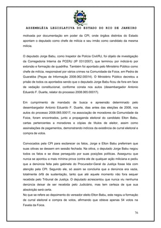ASSEMBLÉIA LEGISLATIVA DO ESTADO DO RIO DE JANEIRO
76
motivada por documentação em poder da CPI, onde órgãos distintos do Estado
apontam o deputado como chefe de milícia e seu irmão como candidato da mesma
milícia.
O deputado Jorge Babu, como Inspetor de Polícia Civil/RJ, foi objeto de investigação
da Corregedoria Interna da PCERJ (IP 031/2007), que terminou por indiciá-lo por
extorsão e formação de quadrilha. Também foi apontado pelo Ministério Público como
chefe de milícia, responsável por vários crimes na Comunidade da Foice, em Pedra de
Guaratiba (Peças de Informação 2008.062.00014). O Ministério Público decretou a
prisão de todos os apontados sendo que o deputado Jorge Babu ficou de fora em face
de vedação constitucional, conforme consta nos autos (desembargador Antonio
Eduardo F. Duarte, relator do processo 2008.065.00017).
Em cumprimento de mandado de busca e apreensão determinado pelo
desembargador Antonio Eduardo F. Duarte, dias antes das eleições de 2008, nos
autos do processo 2008.065.00017, na associação de moradores da Comunidade da
Foice, foram encontrados, junto a propaganda eleitoral do candidato Elton Babu,
cartas pertencentes a moradores e cópias de títulos de eleitor, assim como
assinalações de pagamentos, demonstrando indícios da existência de curral eleitoral e
compra de votos.
Convocados pela CPI para esclarecer os fatos, Jorge e Elton Babu preferiram que
suas oitivas se dessem em sessão fechada. Na oitiva, o deputado Jorge Babu negou
todos os fatos e se disse perseguido por suas posições políticas. Assegurou que
nunca se apontou a mais mínima prova contra ele de qualquer ação miliciana e pediu
que a denúncia feita pelo gabinete do Procurador-Geral da Justiça fosse lida com
atenção pela CPI. Segundo ele, só assim se concluiria que a denúncia era vazia,
totalmente órfã de sustentação, tanto que até aquele momento não fora sequer
recebida pelo Tribunal de Justiça. O deputado acrescentou que nunca viu nenhuma
denúncia deixar de ser recebida pelo Judiciário, mas tem certeza de que sua
absolvição será certa.
No que se refere ao depoimento do vereador eleito Elton Babu, este negou a formação
de curral eleitoral e compra de votos, afirmando que obteve apenas 54 votos na
Favela da Foice.
 