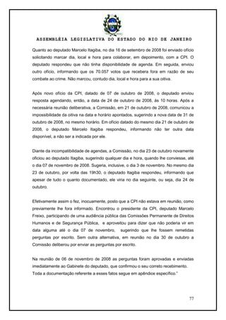 ASSEMBLÉIA LEGISLATIVA DO ESTADO DO RIO DE JANEIRO
77
Quanto ao deputado Marcelo Itagiba, no dia 16 de setembro de 2008 foi enviado ofício
solicitando marcar dia, local e hora para colaborar, em depoimento, com a CPI. O
deputado respondeu que não tinha disponibilidade de agenda. Em seguida, enviou
outro ofício, informando que os 70.057 votos que recebera fora em razão de seu
combate ao crime. Não marcou, contudo dia, local e hora para a sua oitiva.
Após novo ofício da CPI, datado de 07 de outubro de 2008, o deputado enviou
resposta agendando, então, a data de 24 de outubro de 2008, às 10 horas. Após a
necessária reunião deliberativa, a Comissão, em 21 de outubro de 2008, comunicou a
impossibilidade da oitiva na data e horário apontados, sugerindo a nova data de 31 de
outubro de 2008, no mesmo horário. Em ofício datado do mesmo dia 21 de outubro de
2008, o deputado Marcelo Itagiba respondeu, informando não ter outra data
disponível, a não ser a indicada por ele.
Diante da incompatibilidade de agendas, a Comissão, no dia 23 de outubro novamente
oficiou ao deputado Itagiba, sugerindo qualquer dia e hora, quando lhe conviesse, até
o dia 07 de novembro de 2008. Sugeria, inclusive, o dia 3 de novembro. No mesmo dia
23 de outubro, por volta das 19h30, o deputado Itagiba respondeu, informando que
apesar de tudo o quanto documentado, ele viria no dia seguinte, ou seja, dia 24 de
outubro.
Efetivamente assim o fez, inocuamente, posto que a CPI não estava em reunião, como
previamente lhe fora informado. Encontrou o presidente da CPI, deputado Marcelo
Freixo, participando de uma audiência pública das Comissões Permanente de Direitos
Humanos e de Segurança Pública, e aproveitou para dizer que não poderia vir em
data alguma até o dia 07 de novembro, sugerindo que lhe fossem remetidas
perguntas por escrito. Sem outra alternativa, em reunião no dia 30 de outubro a
Comissão deliberou por enviar as perguntas por escrito.
Na reunião de 06 de novembro de 2008 as perguntas foram aprovadas e enviadas
imediatamente ao Gabinete do deputado, que confirmou o seu correto recebimento.
Toda a documentação referente a esses fatos segue em apêndice específico.‖
 