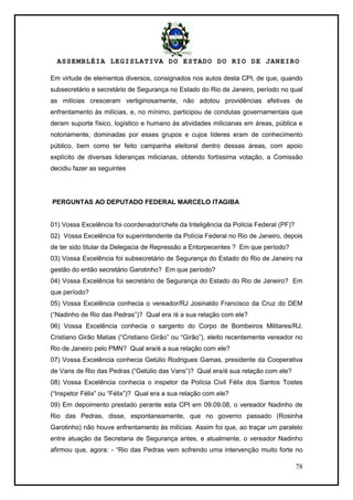ASSEMBLÉIA LEGISLATIVA DO ESTADO DO RIO DE JANEIRO
78
Em virtude de elementos diversos, consignados nos autos desta CPI, de que, quando
subsecretário e secretário de Segurança no Estado do Rio de Janeiro, período no qual
as milícias cresceram vertiginosamente, não adotou providências efetivas de
enfrentamento às milícias, e, no mínimo, participou de condutas governamentais que
deram suporte físico, logístico e humano às atividades milicianas em áreas, pública e
notoriamente, dominadas por esses grupos e cujos líderes eram de conhecimento
público, bem como ter feito campanha eleitoral dentro dessas áreas, com apoio
explícito de diversas lideranças milicianas, obtendo fortíssima votação, a Comissão
decidiu fazer as seguintes
PERGUNTAS AO DEPUTADO FEDERAL MARCELO ITAGIBA
01) Vossa Excelência foi coordenador/chefe da Inteligência da Polícia Federal (PF)?
02) Vossa Excelência foi superintendente da Polícia Federal no Rio de Janeiro, depois
de ter sido titular da Delegacia de Repressão a Entorpecentes ? Em que período?
03) Vossa Excelência foi subsecretário de Segurança do Estado do Rio de Janeiro na
gestão do então secretário Garotinho? Em que período?
04) Vossa Excelência foi secretário de Segurança do Estado do Rio de Janeiro? Em
que período?
05) Vossa Excelência conhecia o vereador/RJ Josinaldo Francisco da Cruz do DEM
(―Nadinho de Rio das Pedras‖)? Qual era /é a sua relação com ele?
06) Vossa Excelência conhecia o sargento do Corpo de Bombeiros Militares/RJ,
Cristiano Girão Matias (―Cristiano Girão‖ ou ―Girão‖), eleito recentemente vereador no
Rio de Janeiro pelo PMN? Qual era/é a sua relação com ele?
07) Vossa Excelência conhecia Getúlio Rodrigues Gamas, presidente da Cooperativa
de Vans de Rio das Pedras (―Getúlio das Vans‖)? Qual era/é sua relação com ele?
08) Vossa Excelência conhecia o inspetor da Polícia Civil Félix dos Santos Tostes
(―Inspetor Félix‖ ou ―Félix‖)? Qual era a sua relação com ele?
09) Em depoimento prestado perante esta CPI em 09.09.08, o vereador Nadinho de
Rio das Pedras, disse, espontaneamente, que no governo passado (Rosinha
Garotinho) não houve enfrentamento às milícias. Assim foi que, ao traçar um paralelo
entre atuação da Secretaria de Segurança antes, e atualmente, o vereador Nadinho
afirmou que, agora: - ―Rio das Pedras vem sofrendo uma intervenção muito forte no
 