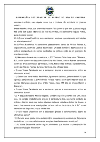 ASSEMBLÉIA LEGISLATIVA DO ESTADO DO RIO DE JANEIRO
79
combate à milícia‖, para depois contar que o combate não acontecia no governo
anterior.
Disse Nadinho, ainda, que o falecido inspetor Félix (sobre o qual o sr. publicou artigo)
fez, junto com outras lideranças de Rio das Pedras, sua campanha naquele reduto,
para deputado federal.
09.1) O que Vossa Excelência tem a esclarecer, precisa e concretamente, sobre todas
as afirmativas acima?
09.2) Vossa Excelência fez campanha, pessoalmente, dentro de Rio das Pedras, e,
especialmente, dentro do Castelo das Pedras? Em caso afirmativo, dizer quando e se
esteve acompanhado de outros candidatos ou políticos então já em exercício de
mandato popular;
10) Na mesma linha de espontaneidade, o SGT Cristiano Girão disse nesta CPI que V.
Exª, assim como o ex-deputado Álvaro Lins dos Santos, não só fizeram campanha
dentro de áreas dominadas por milícias, como, fez questão de frisar, expressamente,
dentro de: Rio das Pedras, Curicica, Gardênia Azul e Praça Seca.
- O que Vossa Excelência tem a esclarecer, precisa e concretamente, sobre as
afirmativas acima?
11) Getúlio das Vans de Rio das Pedras, igualmente declarou, perante esta CPI, que
apoiou a campanha de V. Exª dentro de Rio das Pedras, assim como fizeram todas as
demais lideranças daquela área (Félix Tostes, major PM Dilo, os irmãos Dalmir e
Dalcemir).
- O que Vossa Excelência tem a esclarecer, precisa e concretamente, sobre as
afirmativas acima?
12) A deputada federal Marina Magessi, também depondo perante esta CPI, disse
que, no período imediatamente anterior à candidatura dela, não havia combate às
milícias, dizendo ainda que toda a atividade dela era voltada ao tráfico de drogas, e
que o direcionamento de investigações para as milícias dependeria de V. Exª, como
secretário de Segurança, o que não se deu.
- O que Vossa Excelência tem a esclarecer, precisa e concretamente, sobre as
afirmativas acima?
13) Durante a sua gestão como subsecretário e depois como secretário de Segurança
quais foram, concreta e efetivamente, as ações de enfrentamento às milícias?
13.1) Vossa Excelência baixou algum provimento que inibisse a participação de
policiais em grupos milicianos?
 