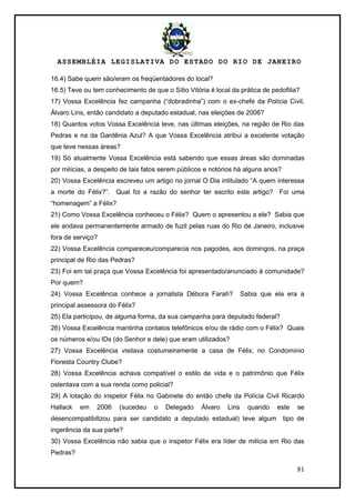 ASSEMBLÉIA LEGISLATIVA DO ESTADO DO RIO DE JANEIRO
81
16.4) Sabe quem são/eram os freqüentadores do local?
16.5) Teve ou tem conhecimento de que o Sítio Vitória é local da prática de pedofilia?
17) Vossa Excelência fez campanha (―dobradinha‖) com o ex-chefe da Polícia Civil,
Álvaro Lins, então candidato a deputado estadual, nas eleições de 2006?
18) Quantos votos Vossa Excelência teve, nas últimas eleições, na região de Rio das
Pedras e na da Gardênia Azul? A que Vossa Excelência atribui a excelente votação
que teve nessas áreas?
19) Só atualmente Vossa Excelência está sabendo que essas áreas são dominadas
por milícias, a despeito de tais fatos serem públicos e notórios há alguns anos?
20) Vossa Excelência escreveu um artigo no jornal O Dia intitulado ―A quem interessa
a morte do Félix?‖. Qual foi a razão do senhor ter escrito este artigo? Foi uma
―homenagem‖ a Félix?
21) Como Vossa Excelência conheceu o Félix? Quem o apresentou a ele? Sabia que
ele andava permanentemente armado de fuzil pelas ruas do Rio de Janeiro, inclusive
fora de serviço?
22) Vossa Excelência compareceu/comparecia nos pagodes, aos domingos, na praça
principal de Rio das Pedras?
23) Foi em tal praça que Vossa Excelência foi apresentado/anunciado à comunidade?
Por quem?
24) Vossa Excelência conhece a jornalista Débora Farah? Sabia que ela era a
principal assessora do Félix?
25) Ela participou, de alguma forma, da sua campanha para deputado federal?
26) Vossa Excelência mantinha contatos telefônicos e/ou de rádio com o Félix? Quais
os números e/ou IDs (do Senhor e dele) que eram utilizados?
27) Vossa Excelência visitava costumeiramente a casa de Félix, no Condomínio
Floresta Country Clube?
28) Vossa Excelência achava compatível o estilo de vida e o patrimônio que Félix
ostentava com a sua renda como policial?
29) A lotação do inspetor Félix no Gabinete do então chefe da Polícia Civil Ricardo
Hallack em 2006 (sucedeu o Delegado Álvaro Lins quando este se
desencompatibilizou para ser candidato a deputado estadual) teve algum tipo de
ingerência da sua parte?
30) Vossa Excelência não sabia que o inspetor Félix era líder de milícia em Rio das
Pedras?
 
