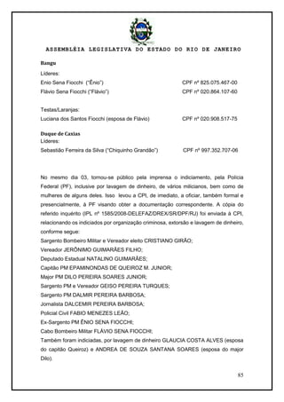 ASSEMBLÉIA LEGISLATIVA DO ESTADO DO RIO DE JANEIRO
85
Bangu
Líderes:
Enio Sena Fiocchi (―Ênio‖) CPF nº 825.075.467-00
Flávio Sena Fiocchi (―Flávio‖) CPF nº 020.864.107-60
Testas/Laranjas:
Luciana dos Santos Fiocchi (esposa de Flávio) CPF nº 020.908.517-75
Duque de Caxias
Líderes:
Sebastião Ferreira da Silva (―Chiquinho Grandão‖) CPF nº 997.352.707-06
No mesmo dia 03, tornou-se público pela imprensa o indiciamento, pela Polícia
Federal (PF), inclusive por lavagem de dinheiro, de vários milicianos, bem como de
mulheres de alguns deles. Isso levou a CPI, de imediato, a oficiar, também formal e
presencialmente, à PF visando obter a documentação correspondente. A cópia do
referido inquérito (IPL nº 1585/2008-DELEFAZ/DREX/SR/DPF/RJ) foi enviada à CPI,
relacionando os indiciados por organização criminosa, extorsão e lavagem de dinheiro,
conforme segue:
Sargento Bombeiro Militar e Vereador eleito CRISTIANO GIRÃO;
Vereador JERÔNIMO GUIMARÃES FILHO;
Deputado Estadual NATALINO GUIMARÃES;
Capitão PM EPAMINONDAS DE QUEIROZ M. JUNIOR;
Major PM DILO PEREIRA SOARES JUNIOR;
Sargento PM e Vereador GEISO PEREIRA TURQUES;
Sargento PM DALMIR PEREIRA BARBOSA;
Jornalista DALCEMIR PEREIRA BARBOSA;
Policial Civil FABIO MENEZES LEÃO;
Ex-Sargento PM ÊNIO SENA FIOCCHI;
Cabo Bombeiro Militar FLÁVIO SENA FIOCCHI;
Também foram indiciadas, por lavagem de dinheiro GLAUCIA COSTA ALVES (esposa
do capitão Queiroz) e ANDREA DE SOUZA SANTANA SOARES (esposa do major
Dilo).
 