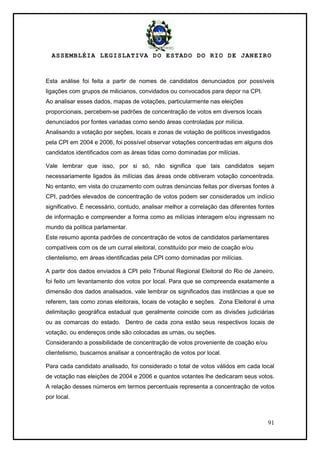 ASSEMBLÉIA LEGISLATIVA DO ESTADO DO RIO DE JANEIRO
91
Esta análise foi feita a partir de nomes de candidatos denunciados por possíveis
ligações com grupos de milicianos, convidados ou convocados para depor na CPI.
Ao analisar esses dados, mapas de votações, particularmente nas eleições
proporcionais, percebem-se padrões de concentração de votos em diversos locais
denunciados por fontes variadas como sendo áreas controladas por milícia.
Analisando a votação por seções, locais e zonas de votação de políticos investigados
pela CPI em 2004 e 2006, foi possível observar votações concentradas em alguns dos
candidatos identificados com as áreas tidas como dominadas por milícias.
Vale lembrar que isso, por si só, não significa que tais candidatos sejam
necessariamente ligados às milícias das áreas onde obtiveram votação concentrada.
No entanto, em vista do cruzamento com outras denúncias feitas por diversas fontes à
CPI, padrões elevados de concentração de votos podem ser considerados um indício
significativo. É necessário, contudo, analisar melhor a correlação das diferentes fontes
de informação e compreender a forma como as milícias interagem e/ou ingressam no
mundo da política parlamentar.
Este resumo aponta padrões de concentração de votos de candidatos parlamentares
compatíveis com os de um curral eleitoral, constituído por meio de coação e/ou
clientelismo, em áreas identificadas pela CPI como dominadas por milícias.
A partir dos dados enviados à CPI pelo Tribunal Regional Eleitoral do Rio de Janeiro,
foi feito um levantamento dos votos por local. Para que se compreenda exatamente a
dimensão dos dados analisados, vale lembrar os significados das instâncias a que se
referem, tais como zonas eleitorais, locais de votação e seções. Zona Eleitoral é uma
delimitação geográfica estadual que geralmente coincide com as divisões judiciárias
ou as comarcas do estado. Dentro de cada zona estão seus respectivos locais de
votação, ou endereços onde são colocadas as urnas, ou seções.
Considerando a possibilidade de concentração de votos proveniente de coação e/ou
clientelismo, buscamos analisar a concentração de votos por local.
Para cada candidato analisado, foi considerado o total de votos válidos em cada local
de votação nas eleições de 2004 e 2006 e quantos votantes lhe dedicaram seus votos.
A relação desses números em termos percentuais representa a concentração de votos
por local.
 