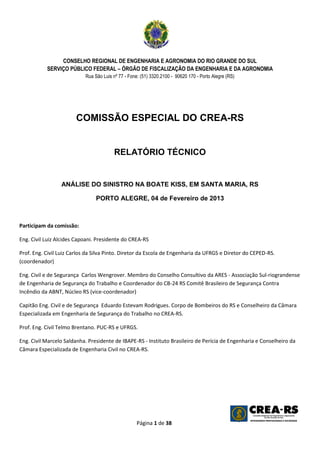 CONSELHO REGIONAL DE ENGENHARIA E AGRONOMIA DO RIO GRANDE DO SUL
           SERVIÇO PÚBLICO FEDERAL – ÓRGÃO DE FISCALIZAÇÃO DA ENGENHARIA E DA AGRONOMIA
                           Rua São Luis nº 77 - Fone: (51) 3320.2100 - 90620 170 - Porto Alegre (RS)




                        COMISSÃO ESPECIAL DO CREA-RS


                                         RELATÓRIO TÉCNICO


                 ANÁLISE DO SINISTRO NA BOATE KISS, EM SANTA MARIA, RS

                                PORTO ALEGRE, 04 de Fevereiro de 2013



Participam da comissão:

Eng. Civil Luiz Alcides Capoani. Presidente do CREA-RS

Prof. Eng. Civil Luiz Carlos da Silva Pinto. Diretor da Escola de Engenharia da UFRGS e Diretor do CEPED-RS.
(coordenador)

Eng. Civil e de Segurança Carlos Wengrover. Membro do Conselho Consultivo da ARES - Associação Sul-riograndense
de Engenharia de Segurança do Trabalho e Coordenador do CB-24 RS Comitê Brasileiro de Segurança Contra
Incêndio da ABNT, Núcleo RS (vice-coordenador)

Capitão Eng. Civil e de Segurança Eduardo Estevam Rodrigues. Corpo de Bombeiros do RS e Conselheiro da Câmara
Especializada em Engenharia de Segurança do Trabalho no CREA-RS.

Prof. Eng. Civil Telmo Brentano. PUC-RS e UFRGS.

Eng. Civil Marcelo Saldanha. Presidente de IBAPE-RS - Instituto Brasileiro de Perícia de Engenharia e Conselheiro da
Câmara Especializada de Engenharia Civil no CREA-RS.




                                                    Página 1 de 38
 