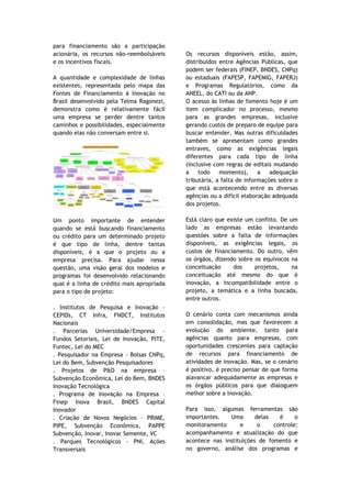 para financiamento são a participação
acionária, os recursos não-reembolsáveis    Os recursos disponíveis estão, assim,
e os incentivos fiscais.                    distribuídos entre Agências Públicas, que
                                            podem ser federais (FINEP, BNDES, CNPq)
A quantidade e complexidade de linhas       ou estaduais (FAPESP, FAPEMIG, FAPERJ)
existentes, representada pelo mapa das      e Programas Regulatórios, como da
Fontes de Financiamento à Inovação no       ANEEL, do CATI ou da ANP.
Brasil desenvolvido pela Telma Ragonezi,    O acesso às linhas de fomento hoje é um
demonstra como é relativamente fácil        item complicador no processo, mesmo
uma empresa se perder dentre tantos         para as grandes empresas, inclusive
caminhos e possibilidades, especialmente    gerando custos de preparo de equipe para
quando elas não conversam entre si.         buscar entender. Mas outras dificuldades
                                            também se apresentam como grandes
                                            entraves, como as exigências legais
                                            diferentes para cada tipo de linha
                                            (inclusive com regras de editais mudando
                                            a    todo    momento),      a   adequação
                                            tributária, a falta de informações sobre o
                                            que está acontecendo entre as diversas
                                            agências ou a difícil elaboração adequada
                                            dos projetos.

Um ponto importante de entender             Está claro que existe um conflito. De um
quando se está buscando financiamento       lado as empresas estão levantando
ou crédito para um determinado projeto      questões sobre a falta de informações
é que tipo de linha, dentre tantas          disponíveis, as exigências legais, os
disponíveis, é a que o projeto ou a         custos de financiamento. Do outro, vêm
empresa precisa. Para ajudar nessa          os órgãos, dizendo sobre os equívocos na
questão, uma visão geral dos modelos e      conceituação     dos     projetos,     na
programas foi desenvolvido relacionando     conceituação até mesmo do que é
qual é a linha de crédito mais apropriada   inovação, a incompatibilidade entre o
para o tipo de projeto:                     projeto, a temática e a linha buscada,
                                            entre outros.
. Institutos de Pesquisa e Inovação –
CEPIDs, CT Infra, FNDCT, Institutos         O cenário conta com mecanismos ainda
Nacionais                                   em consolidação, mas que favorecem a
. Parcerias Universidade/Empresa –          evolução do ambiente, tanto para
Fundos Setoriais, Lei de Inovação, PITE,    agências quanto para empresas, com
Funtec, Lei do MEC                          oportunidades crescentes para captação
. Pesquisador na Empresa – Bolsas CNPq,     de recursos para financiamento de
Lei do Bem, Subvenção Pesquisadores         atividades de inovação. Mas, se o cenário
. Projetos de P&D na empresa –              é positivo, é preciso pensar de que forma
Subvenção Econômica, Lei do Bem, BNDES      alavancar adequadamente as empresas e
Inovação Tecnológica                        os órgãos públicos para que dialoguem
. Programa de Inovação na Empresa –         melhor sobre a inovação.
Finep Inova Brasil, BNDES Capital
Inovador                                    Para isso, algumas ferramentas são
. Criação de Novos Negócios – PRIME,        importantes.   Uma       delas   é     o
PIPE, Subvenção Econômica, PAPPE            monitoramento      e      o    controle:
Subvenção, Inovar, Inovar Semente, VC       acompanhamento e atualização do que
. Parques Tecnológicos – PNI, Ações         acontece nas instituições de fomento e
Transversais                                no governo, análise dos programas e
 