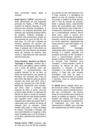 disso certamente      estava   ligada   à    que estavam ali têm relacionamento com
inovação.                                    a Finep, tamanha é a abrangência da
                                             agência na área de inovação no Brasil.
Sérgio Queiroz, FAPESP, concentrou sua       Isso porque o trabalho da Finep percorre
breve apresentação em dois programas         todo o ciclo do processo de inovação,
principais da Fapesp, o PIPE (Pesquisa       desde a pesquisa básica, especialmente
Inovativa na Pequena Empresa) e o PIT        dentro das universidades (que recebem
(Parceria para Inovação Tecnológica). O      recursos significativos para modernizar a
primeiro, um programa desenhado para         infraestrutura laboratorial de pesquisa),
estimular que a pesquisa aconteça dentro     até a comercialização pioneira. Dentro
da empresa, trazendo resultados e            desse ciclo, existe o recurso para
benefícios mais permanentes, dispõe um       parcerias entre instituições de pesquisa e
financiamento de cerca de 625 mil, em        empresas, através de chamadas públicas
duas fases. Já o PIT tem o objetivo de       em temas específicos, dependendo dos
fomentar pesquisas em parceria com           fundos setoriais a que estão ligados, e os
instituições de pesquisa do estado de São    recursos       para       projetos      de
Paulo. A pesquisa não é feita dentro da      desenvolvimento                tecnológico
empresa e sim num instituto que pesquisa     capitaneados pelas empresas, cuja linha
temas de interesse da empresa, para          principal é o crédito, operando com
mostrar a importância de fazer parcerias     condições praticadas no PSI. Fechando o
externas nessa área.                         ciclo, a comercialização pioneira é
                                             quando o produto inovador precisa entrar
Eliana Emediato, Ministério da Ciência,      no mercado. Para classificar como
Tecnologia e Inovação, comenta que o         “inovador”, a Finep entende e utiliza os
MCTI não é uma agência, apenas trabalha      conceitos do Manual de Oslo, que
com a parte de políticas como, por           apreendem a inovação no campo
exemplo,      o   acompanhamento      dos    tecnológico e no campo de gestão. Na
projetos inseridos na Lei do Bem. As         prática, a Finep lida com inovação
linhas de financiamento que partem do        tecnológica, com foco de apoio à
Ministério são realizadas pela Finep ou      pesquisa e desenvolvimento de produtos
pelo CNPq. Mas algumas ações de apoio à      e processos, novos ou substancialmente
inovação são feitas pelo MCTI como a         aperfeiçoados.
criação, em conjunto com o CNI, da MEI –
Mobilização Empresarial pela Inovação,       No debate aberto, Rodrigo coloca que,
que tenta trazer a inovação opas             em termos de crédito, a Finep mantém o
empresas de todos os portes. Uma das         fluxo contínuo, basta a empresa procurar.
primeiras ações da MEI é a elaboração de     Mas que, normalmente, não existem
Núcleos de Apoio à Gestão da Inovação.       linhas de financiamento para projetos de
São instituições em cada estado brasileiro   gestão ou modelos de negócios. A Finep
(por enquanto foram criados 24, mas          também não trabalha com linhas para
expandirá para todos) que possam fazer a     importação de máquinas e equipamentos.
capacitação para a gestão de planos de       O responsável por este tipo de
inovação para as empresas. Eliana            financiamento é o BNDES, que o restringe
também falou sobre a criação do Código       para equipamentos sem similar nacional.
de Ciência, Tecnologia e Inovação, que
está sendo debatido no Congresso e deve
trazer novidades para a Lei da Inovação e
Lei do Bem, possivelmente substituindo a
primeira.

Rodrigo Coelho, FINEP, constatou, logo
de início que cerca de 50% das empresas
 