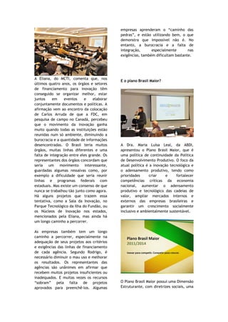 empresas aprenderam o “caminho das
                                             pedras”, e estão utilizando bem, o que
                                             demonstra que impossível não é. No
                                             entanto, a burocracia e a falta de
                                             integração,      especialmente       nas
                                             exigências, também dificultam bastante.




A Eliana, do MCTI, comenta que, nos
                                             E o plano Brasil Maior?
últimos quatro anos, os órgãos e setores
de financiamento para inovação têm
conseguido se organizar melhor, estar
juntos     em    eventos    e     elaborar
conjuntamente documentos e políticas. A
afirmação vem ao encontro da colocação
de Carlos Arruda de que a FDC, em
pesquisa de campo no Canadá, percebeu
que o movimento da inovação ganha
muito quando todas as instituições estão
reunidas num só ambiente, diminuindo a
burocracia e a quantidade de informações
desencontradas. O Brasil teria muitos        A Dra. Maria Luísa Leal, da ABDI,
órgãos, muitas linhas diferentes e uma       apresentou o Plano Brasil Maior, que é
falta de integração entre eles grande. Os    uma política de continuidade da Política
representantes dos órgãos concordam que      de Desenvolvimento Produtivo. O foco da
seria   um     movimento     interessante,   atual política é a inovação tecnológica e
guardadas algumas ressalvas como, por        o adensamento produtivo, tendo como
exemplo a dificuldade que seria reunir       prioridades      criar    e    fortalecer
linhas e programas federais com              competências críticas da economia
estaduais. Mas existe um consenso de que     nacional, aumentar o adensamento
nunca se trabalhou tão junto como agora.     produtivo e tecnológico das cadeias de
Há alguns projetos que trazem essa           valor, ampliar mercados internos e
tentativa, como a Sala da Inovação, no       externos das empresas brasileiras e
Parque Tecnológico da Ilha do Fundão, ou     garantir um crescimento socialmente
os Núcleos de Inovação nos estados,          inclusivo e ambientalmente sustentável.
mencionados pela Eliana, mas ainda há
um longo caminho a percorrer.

As empresas também tem um longo
caminho a percorrer, especialmente na
adequação de seus projetos aos critérios
e exigências das linhas de financiamento
de cada agência. Segundo Rodrigo, é
necessário diminuir o mau uso e melhorar
os resultados. Os representantes das
agências são unânimes em afirmar que
recebem muitos projetos insuficientes ou
inadequados. E muitas vezes os recursos
“sobram” pela falta de projetos              O Plano Brasil Maior possui uma Dimensão
aprovados para preenchê-los. Algumas         Estruturante, com diretrizes sociais, uma
 