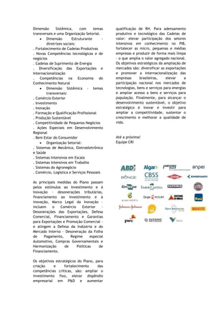 Dimensão       Sistêmica,     com     temas   qualificação de RH. Para adensamento
transversais e uma Organização Setorial.      produtivo e tecnológico das Cadeias de
     • Dimensão          Estruturante     -   valor: elevar participação dos setores
         diretrizes sociais:                  intensivos em conhecimento no PIB,
. Fortalecimento de Cadeias Produtivas        fortalecer as micro, pequenas e médias
. Novas Competências tecnológicas e de        empresas e produzir de forma mais limpa
negócios                                      – o que amplia o valor agregado nacional.
. Cadeias de Suprimento de Energia            Os objetivos estratégicos da ampliação de
. Diversificação das Exportações e            mercados são: diversificar as exportações
Internacionalização                           e promover a internacionalização das
. Competências na Economia do                 empresas      brasileiras,    elevar     a
Conhecimento Natural                          participação nacional nos mercados de
     • Dimensão Sistêmica - temas             tecnologias, bens e serviços para energias
         transversais:                        e ampliar acesso a bens e serviços para
. Comércio Exterior                           população. Finalmente, para alcançar o
. Investimento                                desenvolvimento sustentável, o objetivo
. Inovação                                    estratégico é inovar e investir para
. Formação e Qualificação Profissional        ampliar a competitividade, sustentar o
. Produção Sustentável                        crescimento e melhorar a qualidade de
. Competitividade de Pequenos Negócios        vida.
. Ações Especiais em Desenvolvimento
Regional
. Bem Estar do Consumidor                     Até a próxima!
     • Organização Setorial:                  Equipe CRI
. Sistemas de Mecânica, Eletroeletrônica
e Saúde
. Sistemas Intensivos em Escala
. Sistemas Intensivos em Trabalho
. Sistemas do Agronegócio
. Comércio, Logística e Serviços Pessoais

As principais medidas do Plano passam
pelos estímulos ao Investimento e à
Inovação – desonerações tributárias,
financiamento ao investimento e à
inovação, Marco Legal da Inovação –
incluem    o   Comércio    Exterior    –
Desonerações das Exportações, Defesa
Comercial, Financiamento e Garantias
para Exportações e Promoção Comercial –
e atingem a Defesa da Indústria e do
Mercado Interno – Desoneração da Folha
de     Pagamento,    Regime     especial
Automotivo, Compras Governamentais e
Harmonização      de    Políticas    de
Financiamento.

Os objetivos estratégicos do Plano, para
criação     e     fortalecimento     das
competências críticas, são: ampliar o
investimento fixo, elevar dispêndio
empresarial em P&D e aumentar
 
