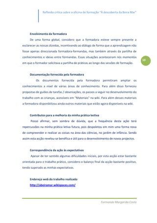 Reflexão crítica sobre a oficina de formação “À descoberta da Beira Mar”




     Envolvimento da formadora
     De uma forma global, considero que a formadora esteve sempre presente a
esclarecer as nossas dúvidas, incentivando ao diálogo de forma que a aprendizagem não
fosse apenas direccionada formadora-formandas, mas também através da partilha de
conhecimentos e ideias entre formandas. Essas situações aconteceram nos momentos
                                                                                              10
em que o formador solicitava a partilha de práticas ao longo das sessões de formação.


     Documentação fornecida pela formadora
          Os   documentos fornecida       pela   formadora    permitiram   ampliar       os
conhecimentos a nível de várias áreas de conhecimento. Para além disso forneceu
propostas de guiões de tarefas / observações, os passos a seguir no desenvolvimento do
trabalho com as crianças, acessíveis em "Materiais" na wiki. Para além desses materiais
a formadora disponibilizou ainda outros materiais que estão agora disponíveis na wiki.


     Contributos para a melhoria da minha prática lectiva
      Posso afirmar, sem sombra de dúvida, que a frequência desta ação terá
repercussões na minha prática letiva futura, pois despoletou em mim uma forma nova
de compreender e realizar as coisas na área das ciências, no jardim de infância. Sendo
assim esta acção revelou-se benéfica e útil para o desenvolvimento de novos projectos.


     Correspondência da ação às expectativas
      Apesar de ter sentido algumas dificuldades iniciais, por esta acção estar bastante
orientada para o trabalho prático, considero o balanço final da acção bastante positivo,
tendo superado as minhas expectativas.


     Endereço web do trabalho realizado
     http://abeiramar.wikispaces.com/




                                                             Formanda Margarida Costa
 