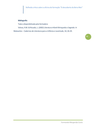Reflexão crítica sobre a oficina de formação “À descoberta da Beira Mar”




     Bibliografia
     Toda a disponibilizada pela formadora
     Veloso, R.M. & Riscado, L. (2002) Literatura Infantil Brinquedo e Segredo. In
Malasartes – Cadernos de Literatura para a Infância e Juventude, 10, 26-29.

                                                                                          11




                                                             Formanda Margarida Costa
 