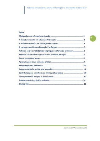 Reflexão crítica sobre a oficina de formação “À descoberta da Beira Mar”




Índice
Motivação para a frequência da ação ………………………………………………………….. 3
                                                                                    2
A literatura infantil em Educação Pré-Escolar ………………………………..……….……. 3
A atitude naturalista em Educação Pré-Escolar …………………………………………….. 4
O método científico em Educação Pré-Escolar ………………………………………….…… 5
Reflexão sobre a metodologia empregue na oficina de formação ……….………… 8
Reflexão crítica sobre o processo e os produtos da acção ……………………………… 9
Compreensão dos temas …………………………………………………………………………….… 9
Aprendizagens e sua aplicação prática ………………………………………………….......... 9
Envolvimento da formadora ………………………………………………..………………………. 10
Documentação fornecida pela formadora ……………………………………………………. 10
Contributos para a melhoria da minha prática lectiva ……………………………..…… 10
Correspondência da ação às expectativas …………………………………………………….. 10
Endereço web do trabalho realizado …………………………………..………………………. 10
Bibliografia …………………………………………………………………………………………………… 11




                                                     Formanda Margarida Costa
 