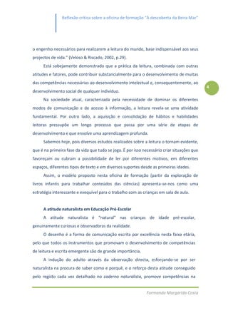 Reflexão crítica sobre a oficina de formação “À descoberta da Beira Mar”




o engenho necessários para realizarem a leitura do mundo, base indispensável aos seus
projectos de vida.” (Veloso & Riscado, 2002, p.29).
     Está sobejamente demonstrado que a prática da leitura, combinada com outras
atitudes e fatores, pode contribuir substancialmente para o desenvolvimento de muitas
das competências necessárias ao desenvolvimento intelectual e, consequentemente, ao
                                                                                             4
desenvolvimento social de qualquer indivíduo.
     Na sociedade atual, caracterizada pela necessidade de dominar os diferentes
modos de comunicação e de acesso à informação, a leitura revela-se uma atividade
fundamental. Por outro lado, a aquisição e consolidação de hábitos e habilidades
leitoras pressupõe um longo processo que passa por uma série de etapas de
desenvolvimento e que envolve uma aprendizagem profunda.
     Sabemos hoje, pois diversos estudos realizados sobre a leitura o tornam evidente,
que é na primeira fase da vida que tudo se joga. É por isso necessário criar situações que
favoreçam ou cubram a possibilidade de ler por diferentes motivos, em diferentes
espaços, diferentes tipos de texto e em diversos suportes desde as primeiras idades.
     Assim, o modelo proposto nesta oficina de formação (partir da exploração de
livros infantis para trabalhar conteúdos das ciências) apresenta-se-nos como uma
estratégia interessante e exequível para o trabalho com as crianças em sala de aula.


     A atitude naturalista em Educação Pré-Escolar
     A atitude naturalista é “natural” nas crianças de idade pré-escolar,
genuinamente curiosas e observadoras da realidade.
     O desenho é a forma de comunicação escrita por excelência nesta faixa etária,
pelo que todos os instrumentos que promovam o desenvolvimento de competências
de leitura e escrita emergente são de grande importância.
     A indução do adulto através da observação directa, esforçando-se por ser
naturalista na procura de saber como e porquê, e o reforço desta atitude conseguido
pelo registo cada vez detalhado no caderno naturalista, promove competências na


                                                              Formanda Margarida Costa
 