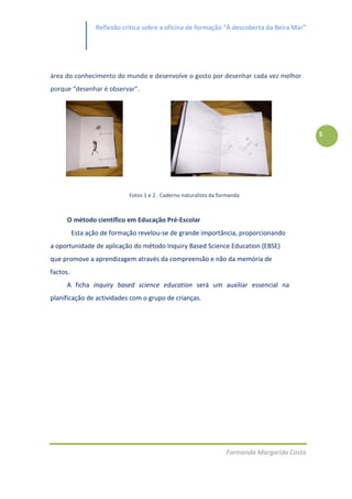Reflexão crítica sobre a oficina de formação “À descoberta da Beira Mar”




área do conhecimento do mundo e desenvolve o gosto por desenhar cada vez melhor
porque “desenhar é observar”.




                                                                                               5




                             Fotos 1 e 2 . Caderno naturalista da formanda



      O método científico em Educação Pré-Escolar
          Esta ação de formação revelou-se de grande importância, proporcionando
a oportunidade de aplicação do método Inquiry Based Science Education (EBSE)
que promove a aprendizagem através da compreensão e não da memória de
factos.
      A ficha inquiry based science education será um auxiliar essencial na
planificação de actividades com o grupo de crianças.




                                                                    Formanda Margarida Costa
 