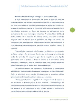 Reflexão crítica sobre a oficina de formação “À descoberta da Beira Mar”




     Reflexão sobre a metodologia empregue na oficina de formação
     A acção desenvolveu-se numa forma de oficina de formação onde se
pretendeu delinear ou consolidar procedimentos de acção. Na impossibilidade de
por em prática com alunos as propostas trabalhadas nas sessões teórico-práticas,,
propus-me produzir um material de intervenção (wiki), com recursos concretos e
                                                                                          8
identificados, colocados ao dispor do conjunto de participantes como
complemento das suas intervenções educativas. A funcionalidade (utilidade)
deste produto para a alteração das práticas lectivas, bem como a reflexão
conjunta sobre as mesmas que foi promovida ao longo das sessões, foi
comprovada pelo feed-back muito positivo transmitido pelas outras formandas. A
realização desta ação desenvolveu-se, na minha opinião, de forma correcta e
coerente.
     Foram definidos inicialmente e de forma clara os objectivos e os critérios de
avaliação a atingir pelos formandos. O ensino dos conteúdos programáticos da
acção de formação foi assegurado por etapas, respeitando uma ligação
permanente com as práticas. A troca de saberes e de experiências entre
formadora e formandas e entre as formandas entre si nas sessões presenciais
permitiu a maximização da eficácia desta oficina de formação.
     Foi criado um espaço que promoveu a ligação entre as competências
adquiridas e a implementação criativa da sua utilização em contextos educativos.
Assim, a alternância entre aspectos técnicos/teóricos e aplicações práticas
permitiu criar dinâmicas adequadas em cada sessão presencial.
     Salientou-se nesta oficina a importância do acompanhamento do processo e
dos resultados do trabalho prático de cada formanda. A implementação de
trabalho autónomo no contexto desta oficina surgiu como uma dimensão natural
de aplicação e de experimentação dos saberes adquiridos, consolidando
competências e promovendo a reflexão através da partilha.




                                                            Formanda Margarida Costa
 