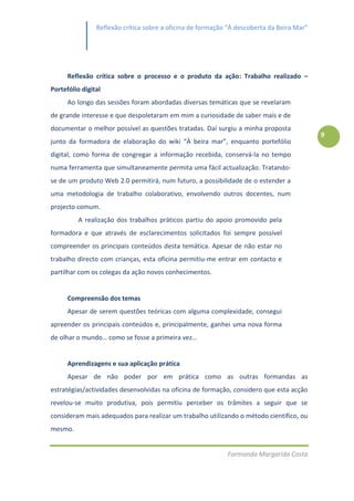 Reflexão crítica sobre a oficina de formação “À descoberta da Beira Mar”




      Reflexão crítica sobre o processo e o produto da ação: Trabalho realizado –
Portefólio digital
      Ao longo das sessões foram abordadas diversas temáticas que se revelaram
de grande interesse e que despoletaram em mim a curiosidade de saber mais e de
documentar o melhor possível as questões tratadas. Daí surgiu a minha proposta
                                                                                           9
junto da formadora de elaboração do wiki “À beira mar”, enquanto portefólio
digital, como forma de congregar a informação recebida, conservá-la no tempo
numa ferramenta que simultaneamente permita uma fácil actualização. Tratando-
se de um produto Web 2.0 permitirá, num futuro, a possibilidade de o estender a
uma metodologia de trabalho colaborativo, envolvendo outros docentes, num
projecto comum.
         A realização dos trabalhos práticos partiu do apoio promovido pela
formadora e que através de esclarecimentos solicitados foi sempre possível
compreender os principais conteúdos desta temática. Apesar de não estar no
trabalho directo com crianças, esta oficina permitiu-me entrar em contacto e
partilhar com os colegas da ação novos conhecimentos.


      Compreensão dos temas
      Apesar de serem questões teóricas com alguma complexidade, consegui
apreender os principais conteúdos e, principalmente, ganhei uma nova forma
de olhar o mundo… como se fosse a primeira vez…


      Aprendizagens e sua aplicação prática
      Apesar de não poder por em prática como as outras formandas as
estratégias/actividades desenvolvidas na oficina de formação, considero que esta acção
revelou-se muito produtiva, pois permitiu perceber os trâmites a seguir que se
consideram mais adequados para realizar um trabalho utilizando o método científico, ou
mesmo.


                                                            Formanda Margarida Costa
 