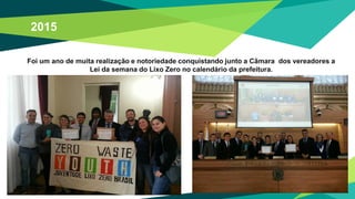 Foi um ano de muita realização e notoriedade conquistando junto a Câmara dos vereadores a
Lei da semana do Lixo Zero no calendário da prefeitura.
2015
 