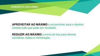 APROVEITAR AO MÁXIMO e encaminhar para o destino
correto tudo que pode ser reciclado.
REDUZIR AO MÁXIMO o envio de lixo para aterros
sanitários, lixões e incineração.
CONCEITO LIXO ZERO
 