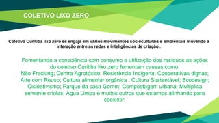 COLETIVO LIXO ZERO
Coletivo Curitiba lixo zero se engaja em vários movimentos socioculturais e ambientais inovando a
interação entre as redes e inteligências de criação .
Fomentando a consciência com consumo e utilização dos resíduos as ações
do coletivo Curitiba lixo zero fomentam causas como:
Não Fracking; Contra Agrotóxico; Resistência Indígena; Cooperativas dignas;
Arte com Reuso; Cultura alimentar orgânica ; Cultura Sustentável; Ecodesign;
Cicloativismo; Parque da casa Gomm; Compostagem urbana; Multiplica
semente criolas; Água Limpa e muitos outros que estamos alinhando para
coexistir.
 