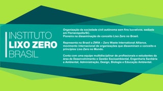 Organização da sociedade civil autônoma sem fins lucrativos, sediada
em Florianópolis/SC.
Pioneira na disseminação do conceito Lixo Zero no Brasil.
Representa no Brasil a ZWIA – Zero Waste International Alliance,
movimento internacional de organizações que disseminam o conceito e
princípios Lixo Zero no Mundo.
Conta com uma equipe multidisciplinar de profissionais e estudantes da
área de Desenvolvimento e Gestão Socioambiental, Engenharia Sanitária
e Ambiental, Administração, Design, Biologia e Educação Ambiental.
 