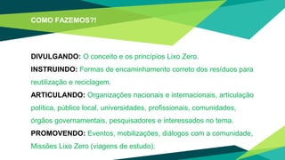 COMO FAZEMOS?!
DIVULGANDO: O conceito e os princípios Lixo Zero.
INSTRUINDO: Formas de encaminhamento correto dos resíduos para
reutilização e reciclagem.
ARTICULANDO: Organizações nacionais e internacionais, articulação
política, público local, universidades, profissionais, comunidades,
órgãos governamentais, pesquisadores e interessados no tema.
PROMOVENDO: Eventos, mobilizações, diálogos com a comunidade,
Missões Lixo Zero (viagens de estudo).
 