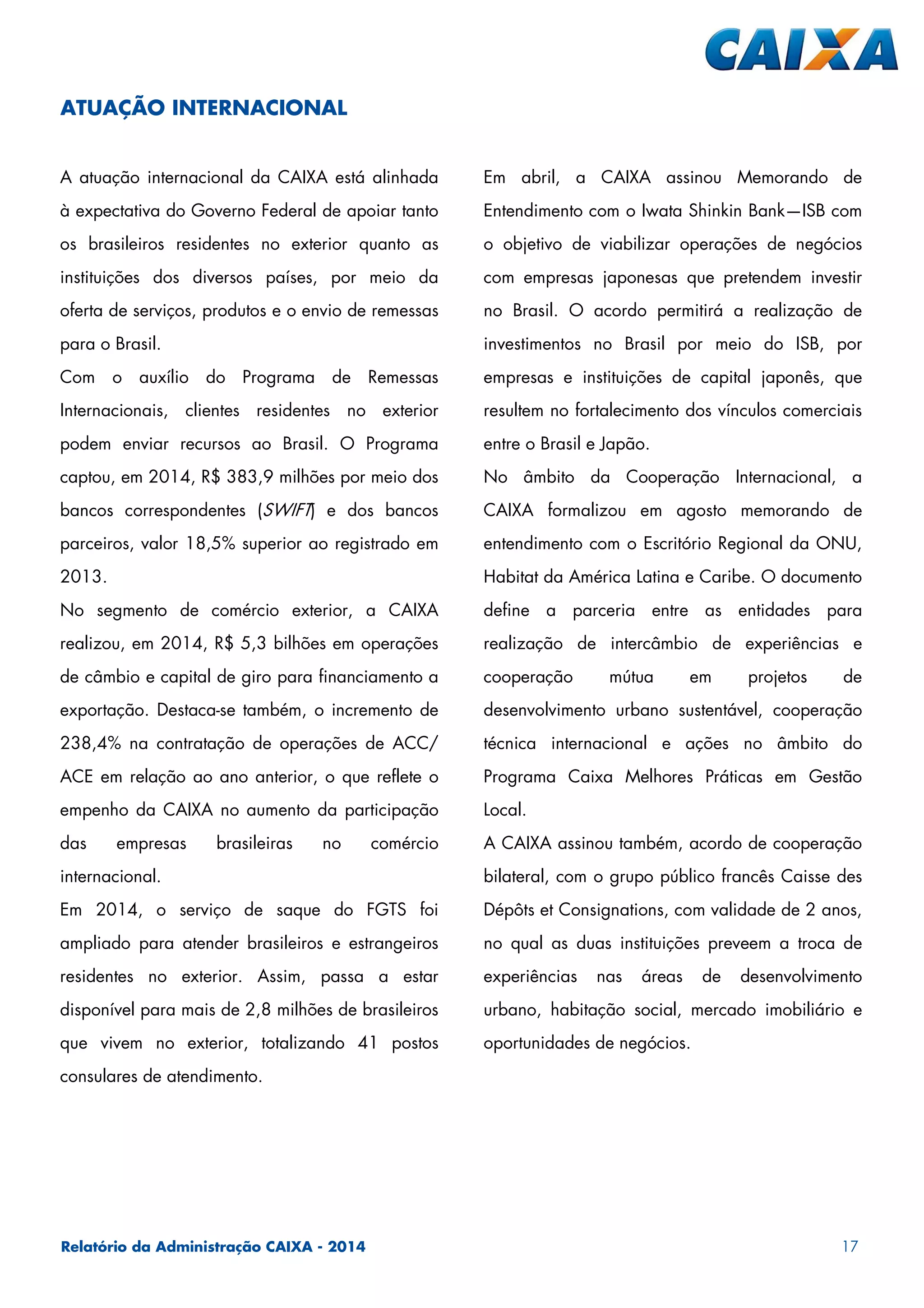 Relatório da Administração CAIXA - 2014 17
A atuação internacional da CAIXA está alinhada
à expectativa do Governo Federal de apoiar tanto
os brasileiros residentes no exterior quanto as
instituições dos diversos países, por meio da
oferta de serviços, produtos e o envio de remessas
para o Brasil.
Com o auxílio do Programa de Remessas
Internacionais, clientes residentes no exterior
podem enviar recursos ao Brasil. O Programa
captou, em 2014, R$ 383,9 milhões por meio dos
bancos correspondentes (SWIFT) e dos bancos
parceiros, valor 18,5% superior ao registrado em
2013.
No segmento de comércio exterior, a CAIXA
realizou, em 2014, R$ 5,3 bilhões em operações
de câmbio e capital de giro para financiamento a
exportação. Destaca-se também, o incremento de
238,4% na contratação de operações de ACC/
ACE em relação ao ano anterior, o que reflete o
empenho da CAIXA no aumento da participação
das empresas brasileiras no comércio
internacional.
Em 2014, o serviço de saque do FGTS foi
ampliado para atender brasileiros e estrangeiros
residentes no exterior. Assim, passa a estar
disponível para mais de 2,8 milhões de brasileiros
que vivem no exterior, totalizando 41 postos
consulares de atendimento.
Em abril, a CAIXA assinou Memorando de
Entendimento com o Iwata Shinkin Bank—ISB com
o objetivo de viabilizar operações de negócios
com empresas japonesas que pretendem investir
no Brasil. O acordo permitirá a realização de
investimentos no Brasil por meio do ISB, por
empresas e instituições de capital japonês, que
resultem no fortalecimento dos vínculos comerciais
entre o Brasil e Japão.
No âmbito da Cooperação Internacional, a
CAIXA formalizou em agosto memorando de
entendimento com o Escritório Regional da ONU,
Habitat da América Latina e Caribe. O documento
define a parceria entre as entidades para
realização de intercâmbio de experiências e
cooperação mútua em projetos de
desenvolvimento urbano sustentável, cooperação
técnica internacional e ações no âmbito do
Programa Caixa Melhores Práticas em Gestão
Local.
A CAIXA assinou também, acordo de cooperação
bilateral, com o grupo público francês Caisse des
Dépôts et Consignations, com validade de 2 anos,
no qual as duas instituições preveem a troca de
experiências nas áreas de desenvolvimento
urbano, habitação social, mercado imobiliário e
oportunidades de negócios.
ATUAÇÃO INTERNACIONAL
 