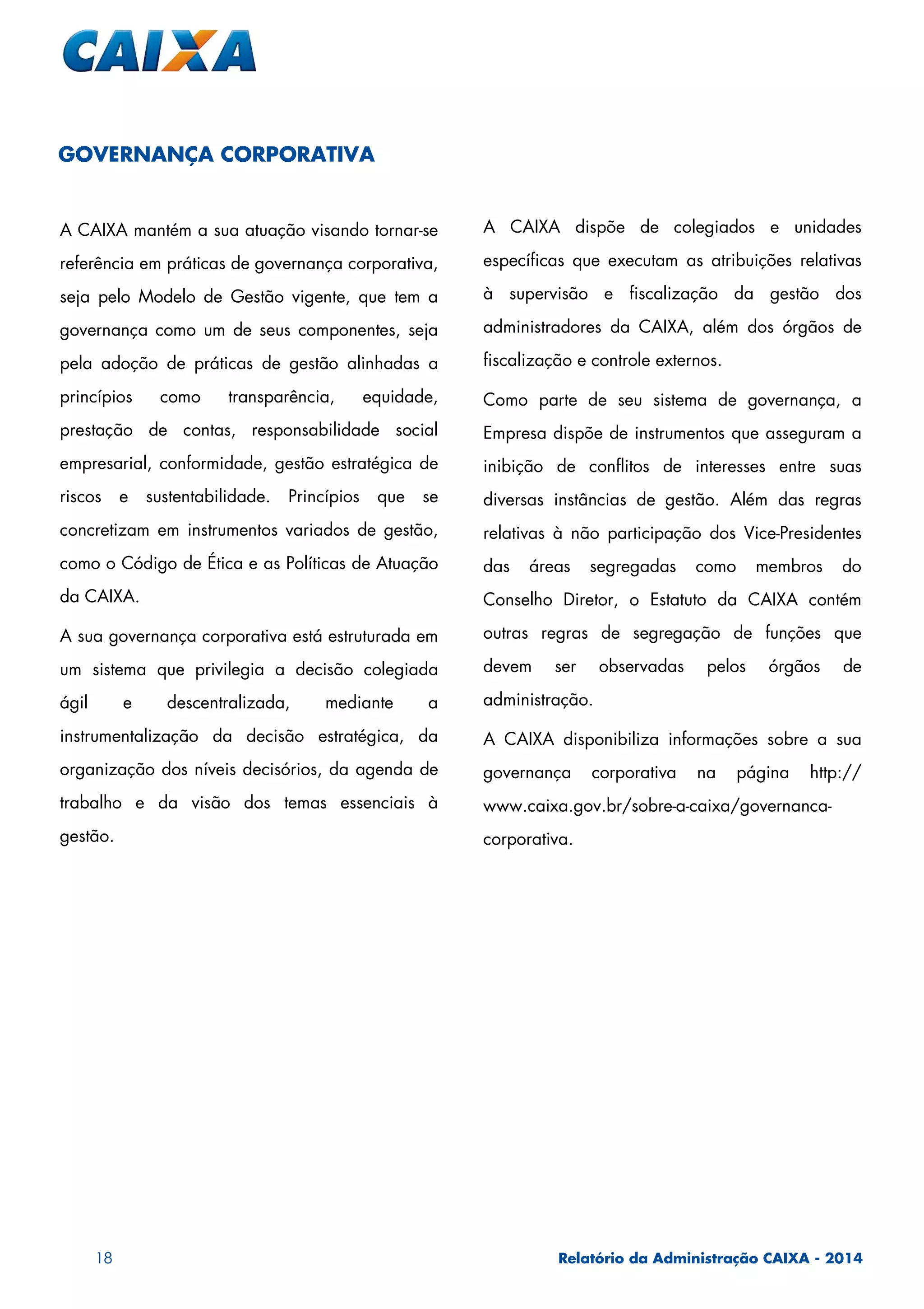 18 Relatório da Administração CAIXA - 2014
GOVERNANÇA CORPORATIVA
A CAIXA mantém a sua atuação visando tornar-se
referência em práticas de governança corporativa,
seja pelo Modelo de Gestão vigente, que tem a
governança como um de seus componentes, seja
pela adoção de práticas de gestão alinhadas a
princípios como transparência, equidade,
prestação de contas, responsabilidade social
empresarial, conformidade, gestão estratégica de
riscos e sustentabilidade. Princípios que se
concretizam em instrumentos variados de gestão,
como o Código de Ética e as Políticas de Atuação
da CAIXA.
A sua governança corporativa está estruturada em
um sistema que privilegia a decisão colegiada
ágil e descentralizada, mediante a
instrumentalização da decisão estratégica, da
organização dos níveis decisórios, da agenda de
trabalho e da visão dos temas essenciais à
gestão.
A CAIXA dispõe de colegiados e unidades
específicas que executam as atribuições relativas
à supervisão e fiscalização da gestão dos
administradores da CAIXA, além dos órgãos de
fiscalização e controle externos.
Como parte de seu sistema de governança, a
Empresa dispõe de instrumentos que asseguram a
inibição de conflitos de interesses entre suas
diversas instâncias de gestão. Além das regras
relativas à não participação dos Vice-Presidentes
das áreas segregadas como membros do
Conselho Diretor, o Estatuto da CAIXA contém
outras regras de segregação de funções que
devem ser observadas pelos órgãos de
administração.
A CAIXA disponibiliza informações sobre a sua
governança corporativa na página http://
www.caixa.gov.br/sobre-a-caixa/governanca-
corporativa.
 
