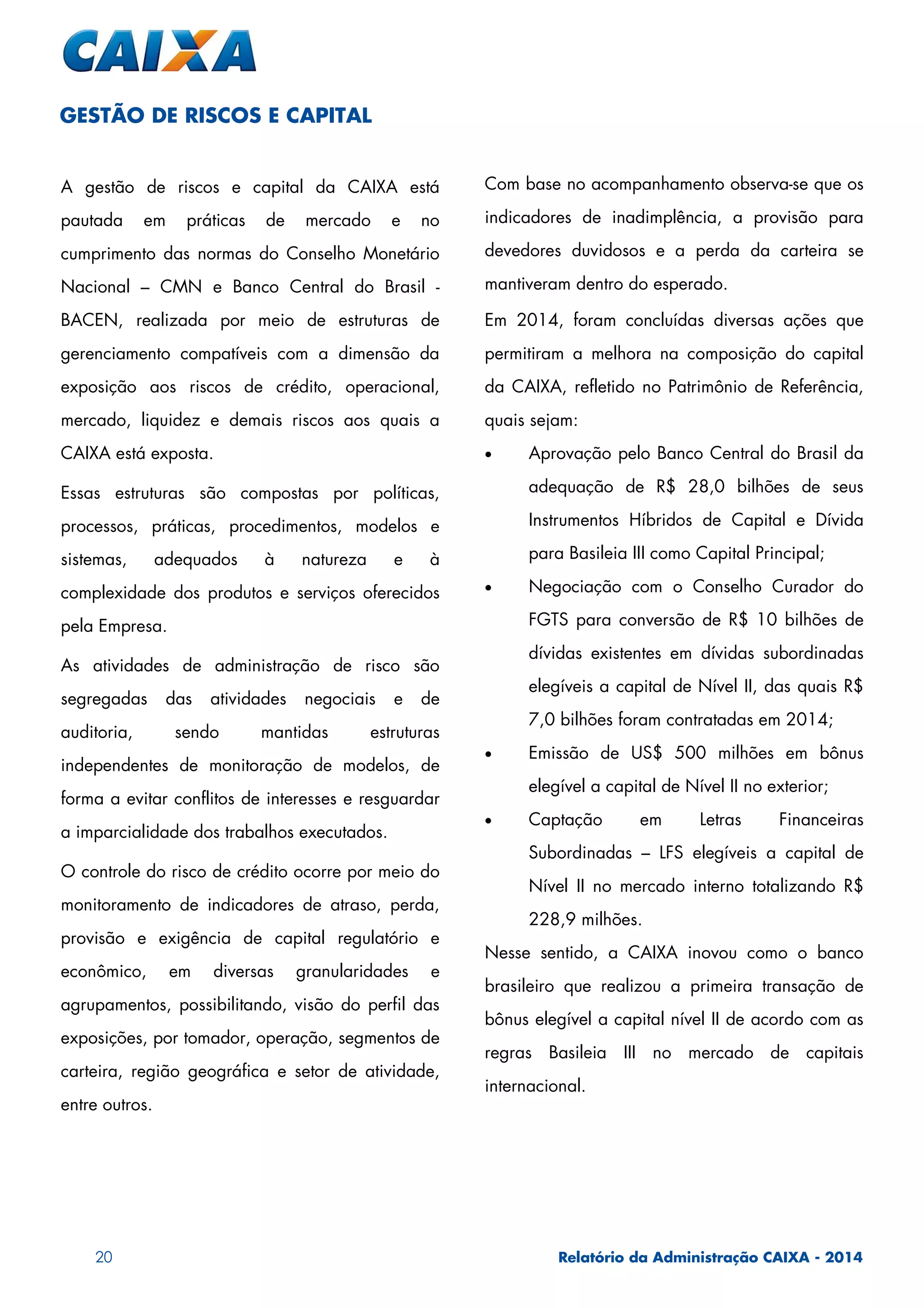 20 Relatório da Administração CAIXA - 2014
A gestão de riscos e capital da CAIXA está
pautada em práticas de mercado e no
cumprimento das normas do Conselho Monetário
Nacional – CMN e Banco Central do Brasil -
BACEN, realizada por meio de estruturas de
gerenciamento compatíveis com a dimensão da
exposição aos riscos de crédito, operacional,
mercado, liquidez e demais riscos aos quais a
CAIXA está exposta.
Essas estruturas são compostas por políticas,
processos, práticas, procedimentos, modelos e
sistemas, adequados à natureza e à
complexidade dos produtos e serviços oferecidos
pela Empresa.
As atividades de administração de risco são
segregadas das atividades negociais e de
auditoria, sendo mantidas estruturas
independentes de monitoração de modelos, de
forma a evitar conflitos de interesses e resguardar
a imparcialidade dos trabalhos executados.
O controle do risco de crédito ocorre por meio do
monitoramento de indicadores de atraso, perda,
provisão e exigência de capital regulatório e
econômico, em diversas granularidades e
agrupamentos, possibilitando, visão do perfil das
exposições, por tomador, operação, segmentos de
carteira, região geográfica e setor de atividade,
entre outros.
Com base no acompanhamento observa-se que os
indicadores de inadimplência, a provisão para
devedores duvidosos e a perda da carteira se
mantiveram dentro do esperado.
Em 2014, foram concluídas diversas ações que
permitiram a melhora na composição do capital
da CAIXA, refletido no Patrimônio de Referência,
quais sejam:
• Aprovação pelo Banco Central do Brasil da
adequação de R$ 28,0 bilhões de seus
Instrumentos Híbridos de Capital e Dívida
para Basileia III como Capital Principal;
• Negociação com o Conselho Curador do
FGTS para conversão de R$ 10 bilhões de
dívidas existentes em dívidas subordinadas
elegíveis a capital de Nível II, das quais R$
7,0 bilhões foram contratadas em 2014;
• Emissão de US$ 500 milhões em bônus
elegível a capital de Nível II no exterior;
• Captação em Letras Financeiras
Subordinadas – LFS elegíveis a capital de
Nível II no mercado interno totalizando R$
228,9 milhões.
Nesse sentido, a CAIXA inovou como o banco
brasileiro que realizou a primeira transação de
bônus elegível a capital nível II de acordo com as
regras Basileia III no mercado de capitais
internacional.
GESTÃO DE RISCOS E CAPITAL
 