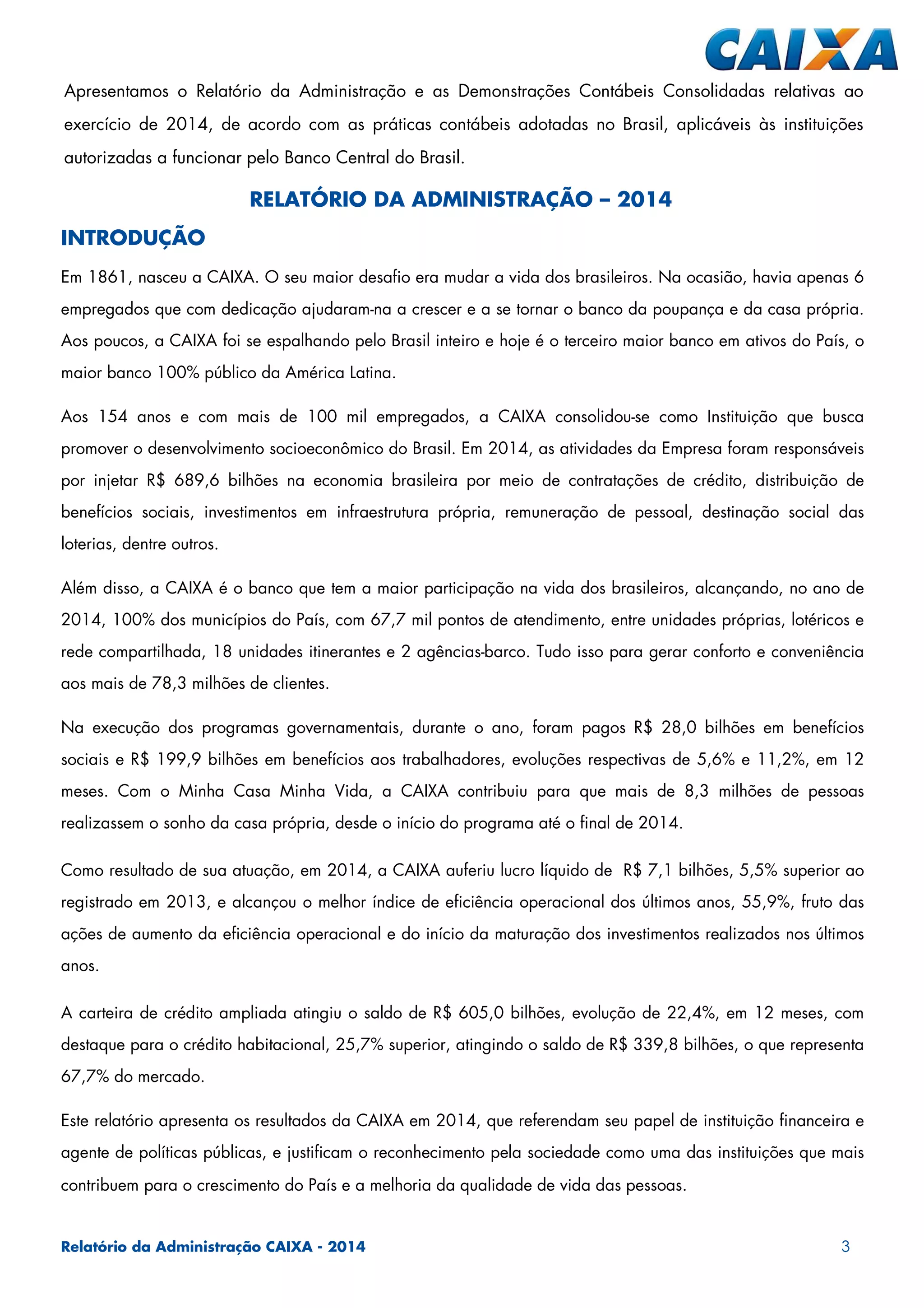 Relatório da Administração CAIXA - 2014 3
RELATÓRIO DA ADMINISTRAÇÃO – 2014
INTRODUÇÃO
Em 1861, nasceu a CAIXA. O seu maior desafio era mudar a vida dos brasileiros. Na ocasião, havia apenas 6
empregados que com dedicação ajudaram-na a crescer e a se tornar o banco da poupança e da casa própria.
Aos poucos, a CAIXA foi se espalhando pelo Brasil inteiro e hoje é o terceiro maior banco em ativos do País, o
maior banco 100% público da América Latina.
Aos 154 anos e com mais de 100 mil empregados, a CAIXA consolidou-se como Instituição que busca
promover o desenvolvimento socioeconômico do Brasil. Em 2014, as atividades da Empresa foram responsáveis
por injetar R$ 689,6 bilhões na economia brasileira por meio de contratações de crédito, distribuição de
benefícios sociais, investimentos em infraestrutura própria, remuneração de pessoal, destinação social das
loterias, dentre outros.
Além disso, a CAIXA é o banco que tem a maior participação na vida dos brasileiros, alcançando, no ano de
2014, 100% dos municípios do País, com 67,7 mil pontos de atendimento, entre unidades próprias, lotéricos e
rede compartilhada, 18 unidades itinerantes e 2 agências-barco. Tudo isso para gerar conforto e conveniência
aos mais de 78,3 milhões de clientes.
Na execução dos programas governamentais, durante o ano, foram pagos R$ 28,0 bilhões em benefícios
sociais e R$ 199,9 bilhões em benefícios aos trabalhadores, evoluções respectivas de 5,6% e 11,2%, em 12
meses. Com o Minha Casa Minha Vida, a CAIXA contribuiu para que mais de 8,3 milhões de pessoas
realizassem o sonho da casa própria, desde o início do programa até o final de 2014.
Como resultado de sua atuação, em 2014, a CAIXA auferiu lucro líquido de R$ 7,1 bilhões, 5,5% superior ao
registrado em 2013, e alcançou o melhor índice de eficiência operacional dos últimos anos, 55,9%, fruto das
ações de aumento da eficiência operacional e do início da maturação dos investimentos realizados nos últimos
anos.
A carteira de crédito ampliada atingiu o saldo de R$ 605,0 bilhões, evolução de 22,4%, em 12 meses, com
destaque para o crédito habitacional, 25,7% superior, atingindo o saldo de R$ 339,8 bilhões, o que representa
67,7% do mercado.
Este relatório apresenta os resultados da CAIXA em 2014, que referendam seu papel de instituição financeira e
agente de políticas públicas, e justificam o reconhecimento pela sociedade como uma das instituições que mais
contribuem para o crescimento do País e a melhoria da qualidade de vida das pessoas.
Apresentamos o Relatório da Administração e as Demonstrações Contábeis Consolidadas relativas ao
exercício de 2014, de acordo com as práticas contábeis adotadas no Brasil, aplicáveis às instituições
autorizadas a funcionar pelo Banco Central do Brasil.
 
