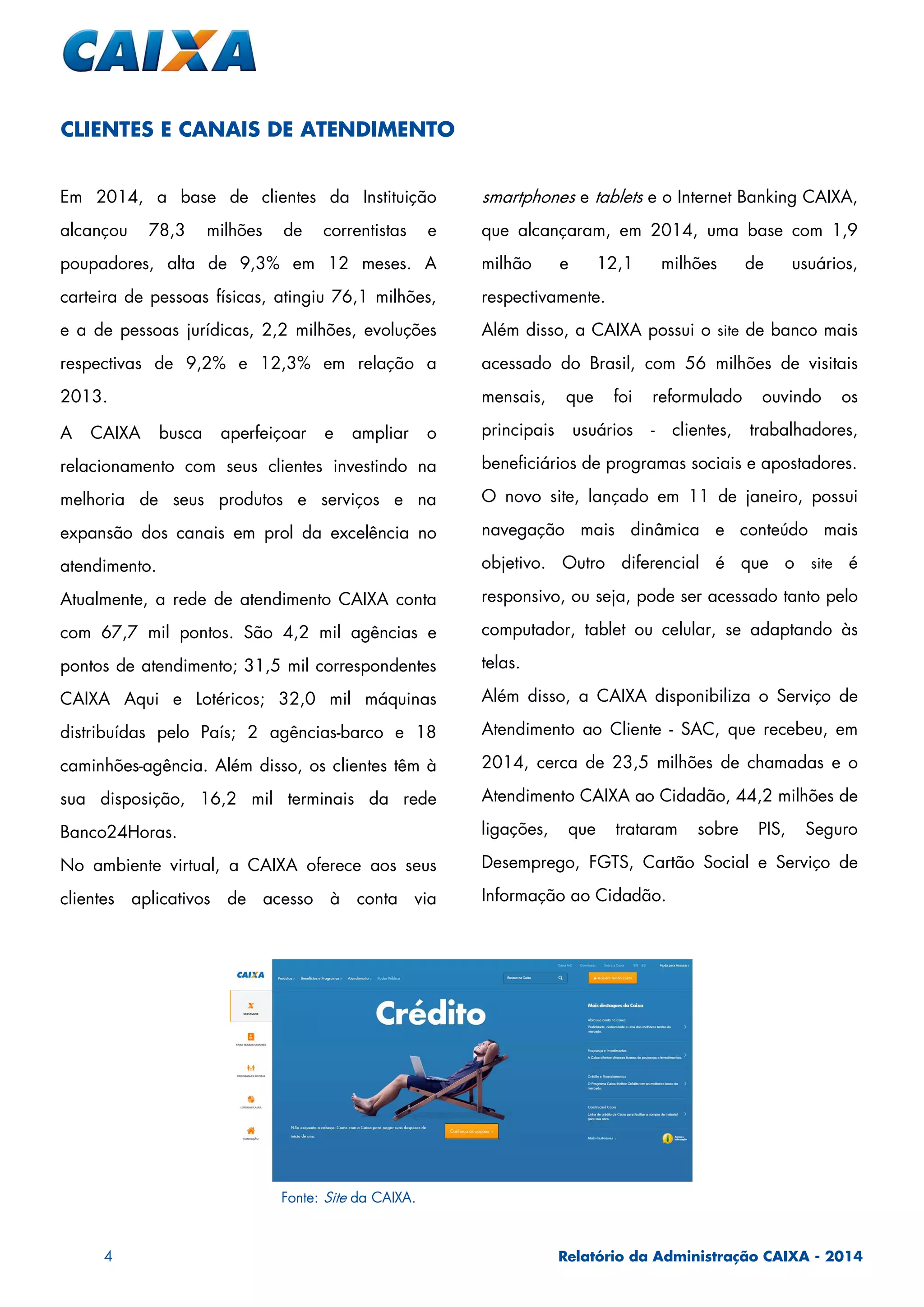 4 Relatório da Administração CAIXA - 2014
Em 2014, a base de clientes da Instituição
alcançou 78,3 milhões de correntistas e
poupadores, alta de 9,3% em 12 meses. A
carteira de pessoas físicas, atingiu 76,1 milhões,
e a de pessoas jurídicas, 2,2 milhões, evoluções
respectivas de 9,2% e 12,3% em relação a
2013.
A CAIXA busca aperfeiçoar e ampliar o
relacionamento com seus clientes investindo na
melhoria de seus produtos e serviços e na
expansão dos canais em prol da excelência no
atendimento.
Atualmente, a rede de atendimento CAIXA conta
com 67,7 mil pontos. São 4,2 mil agências e
pontos de atendimento; 31,5 mil correspondentes
CAIXA Aqui e Lotéricos; 32,0 mil máquinas
distribuídas pelo País; 2 agências-barco e 18
caminhões-agência. Além disso, os clientes têm à
sua disposição, 16,2 mil terminais da rede
Banco24Horas.
No ambiente virtual, a CAIXA oferece aos seus
clientes aplicativos de acesso à conta via
smartphones e tablets e o Internet Banking CAIXA,
que alcançaram, em 2014, uma base com 1,9
milhão e 12,1 milhões de usuários,
respectivamente.
Além disso, a CAIXA possui o site de banco mais
acessado do Brasil, com 56 milhões de visitais
mensais, que foi reformulado ouvindo os
principais usuários - clientes, trabalhadores,
beneficiários de programas sociais e apostadores.
O novo site, lançado em 11 de janeiro, possui
navegação mais dinâmica e conteúdo mais
objetivo. Outro diferencial é que o site é
responsivo, ou seja, pode ser acessado tanto pelo
computador, tablet ou celular, se adaptando às
telas.
Além disso, a CAIXA disponibiliza o Serviço de
Atendimento ao Cliente - SAC, que recebeu, em
2014, cerca de 23,5 milhões de chamadas e o
Atendimento CAIXA ao Cidadão, 44,2 milhões de
ligações, que trataram sobre PIS, Seguro
Desemprego, FGTS, Cartão Social e Serviço de
Informação ao Cidadão.
CLIENTES E CANAIS DE ATENDIMENTO
Fonte:Fonte:Fonte:Fonte: SiteSiteSiteSite da CAIXA.da CAIXA.da CAIXA.da CAIXA.
 