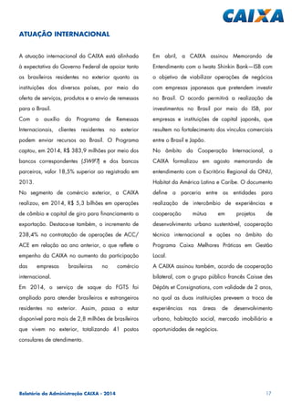 Relatório da Administração CAIXA - 2014 17
A atuação internacional da CAIXA está alinhada
à expectativa do Governo Federal de apoiar tanto
os brasileiros residentes no exterior quanto as
instituições dos diversos países, por meio da
oferta de serviços, produtos e o envio de remessas
para o Brasil.
Com o auxílio do Programa de Remessas
Internacionais, clientes residentes no exterior
podem enviar recursos ao Brasil. O Programa
captou, em 2014, R$ 383,9 milhões por meio dos
bancos correspondentes (SWIFT) e dos bancos
parceiros, valor 18,5% superior ao registrado em
2013.
No segmento de comércio exterior, a CAIXA
realizou, em 2014, R$ 5,3 bilhões em operações
de câmbio e capital de giro para financiamento a
exportação. Destaca-se também, o incremento de
238,4% na contratação de operações de ACC/
ACE em relação ao ano anterior, o que reflete o
empenho da CAIXA no aumento da participação
das empresas brasileiras no comércio
internacional.
Em 2014, o serviço de saque do FGTS foi
ampliado para atender brasileiros e estrangeiros
residentes no exterior. Assim, passa a estar
disponível para mais de 2,8 milhões de brasileiros
que vivem no exterior, totalizando 41 postos
consulares de atendimento.
Em abril, a CAIXA assinou Memorando de
Entendimento com o Iwata Shinkin Bank—ISB com
o objetivo de viabilizar operações de negócios
com empresas japonesas que pretendem investir
no Brasil. O acordo permitirá a realização de
investimentos no Brasil por meio do ISB, por
empresas e instituições de capital japonês, que
resultem no fortalecimento dos vínculos comerciais
entre o Brasil e Japão.
No âmbito da Cooperação Internacional, a
CAIXA formalizou em agosto memorando de
entendimento com o Escritório Regional da ONU,
Habitat da América Latina e Caribe. O documento
define a parceria entre as entidades para
realização de intercâmbio de experiências e
cooperação mútua em projetos de
desenvolvimento urbano sustentável, cooperação
técnica internacional e ações no âmbito do
Programa Caixa Melhores Práticas em Gestão
Local.
A CAIXA assinou também, acordo de cooperação
bilateral, com o grupo público francês Caisse des
Dépôts et Consignations, com validade de 2 anos,
no qual as duas instituições preveem a troca de
experiências nas áreas de desenvolvimento
urbano, habitação social, mercado imobiliário e
oportunidades de negócios.
ATUAÇÃO INTERNACIONAL
 