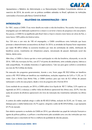 Relatório da Administração CAIXA - 2014 3
RELATÓRIO DA ADMINISTRAÇÃO – 2014
INTRODUÇÃO
Em 1861, nasceu a CAIXA. O seu maior desafio era mudar a vida dos brasileiros. Na ocasião, havia apenas 6
empregados que com dedicação ajudaram-na a crescer e a se tornar o banco da poupança e da casa própria.
Aos poucos, a CAIXA foi se espalhando pelo Brasil inteiro e hoje é o terceiro maior banco em ativos do País, o
maior banco 100% público da América Latina.
Aos 154 anos e com mais de 100 mil empregados, a CAIXA consolidou-se como Instituição que busca
promover o desenvolvimento socioeconômico do Brasil. Em 2014, as atividades da Empresa foram responsáveis
por injetar R$ 689,6 bilhões na economia brasileira por meio de contratações de crédito, distribuição de
benefícios sociais, investimentos em infraestrutura própria, remuneração de pessoal, destinação social das
loterias, dentre outros.
Além disso, a CAIXA é o banco que tem a maior participação na vida dos brasileiros, alcançando, no ano de
2014, 100% dos municípios do País, com 67,7 mil pontos de atendimento, entre unidades próprias, lotéricos e
rede compartilhada, 18 unidades itinerantes e 2 agências-barco. Tudo isso para gerar conforto e conveniência
aos mais de 78,3 milhões de clientes.
Na execução dos programas governamentais, durante o ano, foram pagos R$ 28,0 bilhões em benefícios
sociais e R$ 199,9 bilhões em benefícios aos trabalhadores, evoluções respectivas de 5,6% e 11,2%, em 12
meses. Com o Minha Casa Minha Vida, a CAIXA contribuiu para que mais de 8,3 milhões de pessoas
realizassem o sonho da casa própria, desde o início do programa até o final de 2014.
Como resultado de sua atuação, em 2014, a CAIXA auferiu lucro líquido de R$ 7,1 bilhões, 5,5% superior ao
registrado em 2013, e alcançou o melhor índice de eficiência operacional dos últimos anos, 55,9%, fruto das
ações de aumento da eficiência operacional e do início da maturação dos investimentos realizados nos últimos
anos.
A carteira de crédito ampliada atingiu o saldo de R$ 605,0 bilhões, evolução de 22,4%, em 12 meses, com
destaque para o crédito habitacional, 25,7% superior, atingindo o saldo de R$ 339,8 bilhões, o que representa
67,7% do mercado.
Este relatório apresenta os resultados da CAIXA em 2014, que referendam seu papel de instituição financeira e
agente de políticas públicas, e justificam o reconhecimento pela sociedade como uma das instituições que mais
contribuem para o crescimento do País e a melhoria da qualidade de vida das pessoas.
Apresentamos o Relatório da Administração e as Demonstrações Contábeis Consolidadas relativas ao
exercício de 2014, de acordo com as práticas contábeis adotadas no Brasil, aplicáveis às instituições
autorizadas a funcionar pelo Banco Central do Brasil.
 