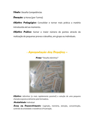 Título: Desafia Competências
Duração: 9 Horas (por Turma)
Objetivo Pedagógico: Consolidar e tornar mais prática a matéria
introduzida até ao momento.
Objetivo Prático: Somar o maior número de pontos através da
realização de pequenas provas e desafios, em grupo ou individuais.
- Apresentação dos Desafios –
Nome: “Desafio Adivinhas”
Objetivo: Adivinhar (o mais rapidamente possível) a solução de uma pequena
charada exposta oralmente pela formadora.
Modalidade: Individual
Áreas em Desenvolvimento: Cognição, memória, atenção, concentração,
controlo da ansiedade e resistência à frustração.
 