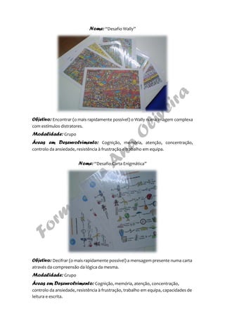 Nome: “Desafio Wally”
Objetivo: Encontrar (o mais rapidamente possível) o Wally numa imagem complexa
com estímulos distratores.
Modalidade: Grupo
Áreas em Desenvolvimento: Cognição, memória, atenção, concentração,
controlo da ansiedade, resistência à frustração e trabalho em equipa.
Nome: “Desafio Carta Enigmática”
Objetivo: Decifrar (o mais rapidamente possível) a mensagem presente numa carta
através da compreensão da lógica da mesma.
Modalidade: Grupo
Áreas em Desenvolvimento: Cognição, memória, atenção, concentração,
controlo da ansiedade, resistência à frustração, trabalho em equipa, capacidades de
leitura e escrita.
 