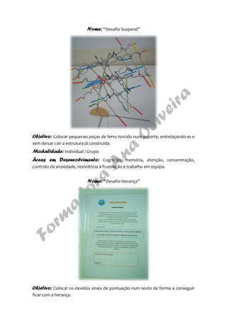 Nome: “Desafio Suspend”
Objetivo: Colocar pequenas peças de ferro torcido num suporte, entrelaçando-as e
sem deixar cair a estrutura já construída.
Modalidade: Individual / Grupo
Áreas em Desenvolvimento: Cognição, memória, atenção, concentração,
controlo da ansiedade, resistência à frustração e trabalho em equipa.
Nome: “Desafio Herança”
Objetivo: Colocar os devidos sinais de pontuação num texto de forma a conseguir
ficar com a herança.
 