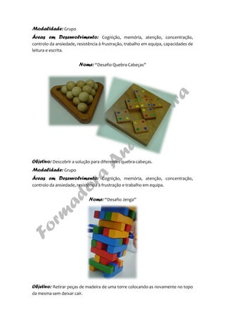 Modalidade: Grupo
Áreas em Desenvolvimento: Cognição, memória, atenção, concentração,
controlo da ansiedade, resistência à frustração, trabalho em equipa, capacidades de
leitura e escrita.
Nome: “Desafio Quebra-Cabeças”
Objetivo: Descobrir a solução para diferentes quebra-cabeças.
Modalidade: Grupo
Áreas em Desenvolvimento: Cognição, memória, atenção, concentração,
controlo da ansiedade, resistência à frustração e trabalho em equipa.
Nome: “Desafio Jenga”
Objetivo: Retirar peças de madeira de uma torre colocando-as novamente no topo
da mesma sem deixar cair.
 
