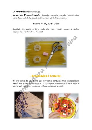 Modalidade: Individual / Grupo
Áreas em Desenvolvimento: Cognição, memória, atenção, concentração,
controlo da ansiedade, resistência à frustração e trabalho em equipa.
Desafio Final para Convívio
Construir em grupo a torre mais alta com recurso apenas a cordel,
esparguete, marshmallow e fita cola!!!
- Resultados e Festejos -
Os três alunos de cada turma que obtiveram a pontuação mais alta receberam
Certificados correspondentes ao 1º, 2º e 3º lugares. No entanto, ficámos todos a
ganhar pois festejámos em grande estilo com pizzas de gomas!!!
 