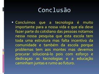 Conclusão  Concluímos que a tecnologia é muito importante para a nossa vida e que ela deve fazer parte do cotidiano das pessoas notamos nessa nossa pesquisa que esta escola tem toda uma estrutura mas falta incentivo da comunidade e também da escola porque problemas tem aos montes mas devemos procurar solucioná-lo pois com esforço e dedicaçao as tecnologias e a educação caminham juntas e rumo ao futuro. 