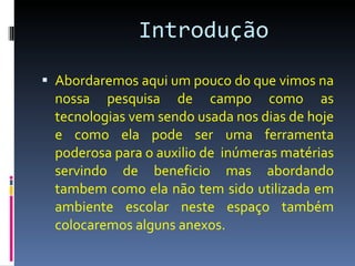 Introdução   Abordaremos aqui um pouco do que vimos na nossa pesquisa de campo como as tecnologias vem sendo usada nos dias de hoje e como ela pode ser uma ferramenta poderosa para o auxilio de  inúmeras matérias servindo de beneficio mas abordando tambem como ela não tem sido utilizada em ambiente escolar neste espaço também colocaremos alguns anexos. 