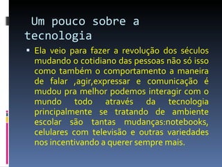 Um pouco sobre a tecnologia Ela veio para fazer a revolução dos séculos mudando o cotidiano das pessoas não só isso como também o comportamento a maneira de falar ,agir,expressar e comunicação é mudou pra melhor podemos interagir com o mundo todo através da tecnologia principalmente se tratando de ambiente escolar são tantas mudanças:notebooks, celulares com televisão e outras variedades nos incentivando a querer sempre mais. 